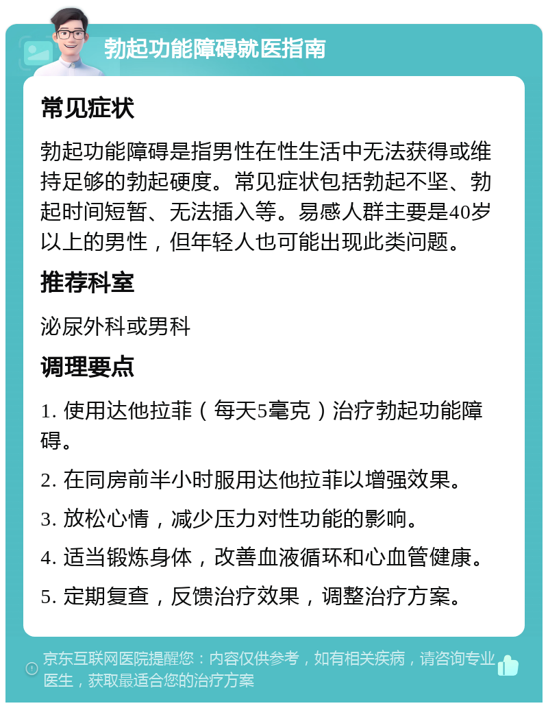 勃起功能障碍就医指南 常见症状 勃起功能障碍是指男性在性生活中无法获得或维持足够的勃起硬度。常见症状包括勃起不坚、勃起时间短暂、无法插入等。易感人群主要是40岁以上的男性，但年轻人也可能出现此类问题。 推荐科室 泌尿外科或男科 调理要点 1. 使用达他拉菲（每天5毫克）治疗勃起功能障碍。 2. 在同房前半小时服用达他拉菲以增强效果。 3. 放松心情，减少压力对性功能的影响。 4. 适当锻炼身体，改善血液循环和心血管健康。 5. 定期复查，反馈治疗效果，调整治疗方案。