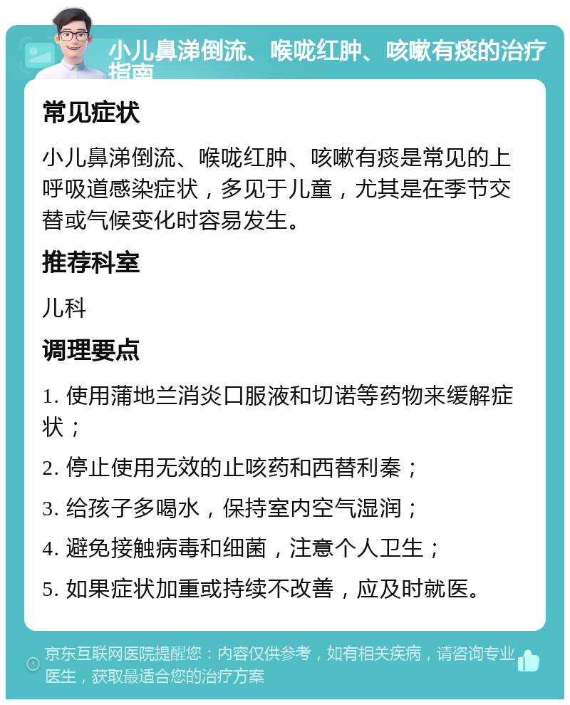 小儿鼻涕倒流、喉咙红肿、咳嗽有痰的治疗指南 常见症状 小儿鼻涕倒流、喉咙红肿、咳嗽有痰是常见的上呼吸道感染症状，多见于儿童，尤其是在季节交替或气候变化时容易发生。 推荐科室 儿科 调理要点 1. 使用蒲地兰消炎口服液和切诺等药物来缓解症状； 2. 停止使用无效的止咳药和西替利秦； 3. 给孩子多喝水，保持室内空气湿润； 4. 避免接触病毒和细菌，注意个人卫生； 5. 如果症状加重或持续不改善，应及时就医。