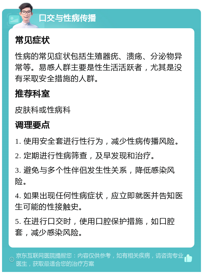 口交与性病传播 常见症状 性病的常见症状包括生殖器疣、溃疡、分泌物异常等。易感人群主要是性生活活跃者，尤其是没有采取安全措施的人群。 推荐科室 皮肤科或性病科 调理要点 1. 使用安全套进行性行为，减少性病传播风险。 2. 定期进行性病筛查，及早发现和治疗。 3. 避免与多个性伴侣发生性关系，降低感染风险。 4. 如果出现任何性病症状，应立即就医并告知医生可能的性接触史。 5. 在进行口交时，使用口腔保护措施，如口腔套，减少感染风险。