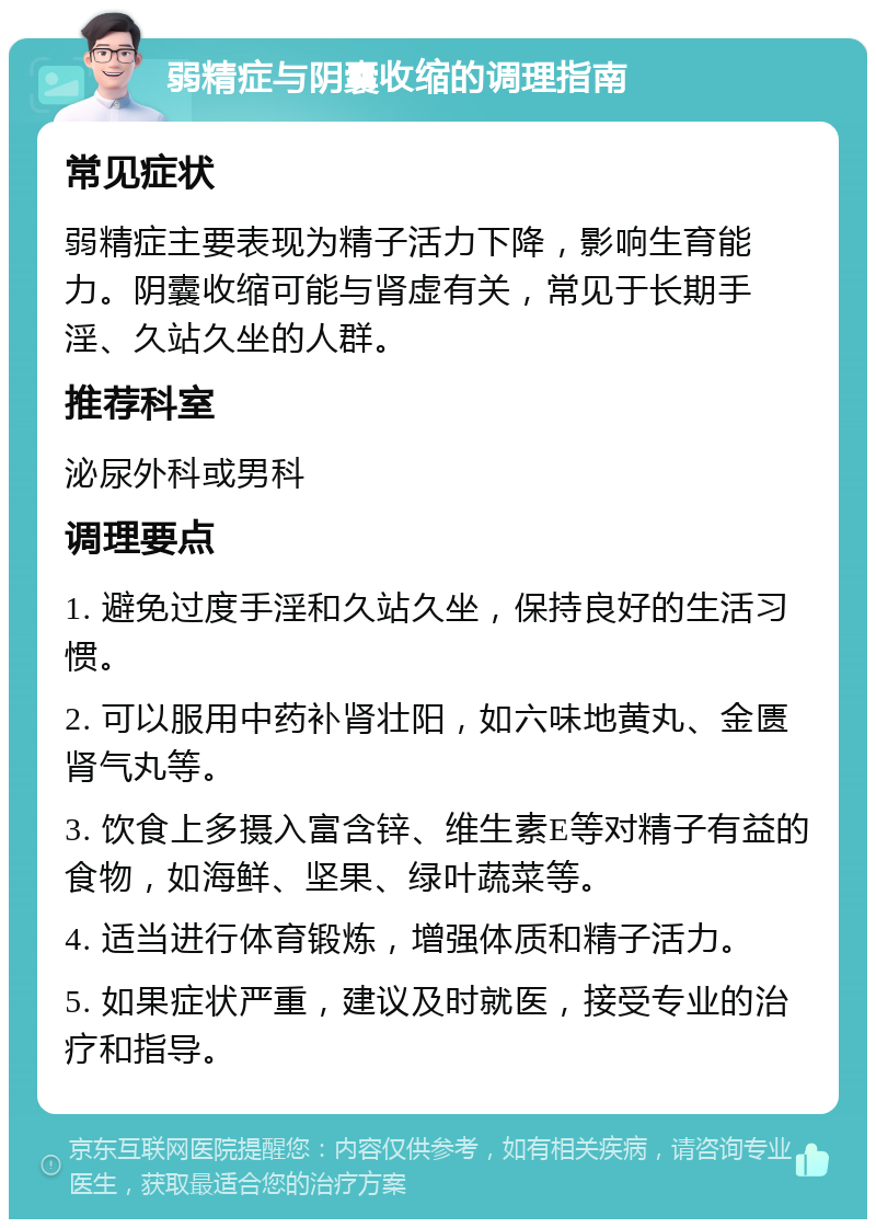 弱精症与阴囊收缩的调理指南 常见症状 弱精症主要表现为精子活力下降，影响生育能力。阴囊收缩可能与肾虚有关，常见于长期手淫、久站久坐的人群。 推荐科室 泌尿外科或男科 调理要点 1. 避免过度手淫和久站久坐，保持良好的生活习惯。 2. 可以服用中药补肾壮阳，如六味地黄丸、金匮肾气丸等。 3. 饮食上多摄入富含锌、维生素E等对精子有益的食物，如海鲜、坚果、绿叶蔬菜等。 4. 适当进行体育锻炼，增强体质和精子活力。 5. 如果症状严重，建议及时就医，接受专业的治疗和指导。