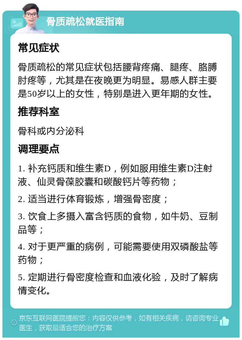 骨质疏松就医指南 常见症状 骨质疏松的常见症状包括腰背疼痛、腿疼、胳膊肘疼等，尤其是在夜晚更为明显。易感人群主要是50岁以上的女性，特别是进入更年期的女性。 推荐科室 骨科或内分泌科 调理要点 1. 补充钙质和维生素D，例如服用维生素D注射液、仙灵骨葆胶囊和碳酸钙片等药物； 2. 适当进行体育锻炼，增强骨密度； 3. 饮食上多摄入富含钙质的食物，如牛奶、豆制品等； 4. 对于更严重的病例，可能需要使用双磷酸盐等药物； 5. 定期进行骨密度检查和血液化验，及时了解病情变化。