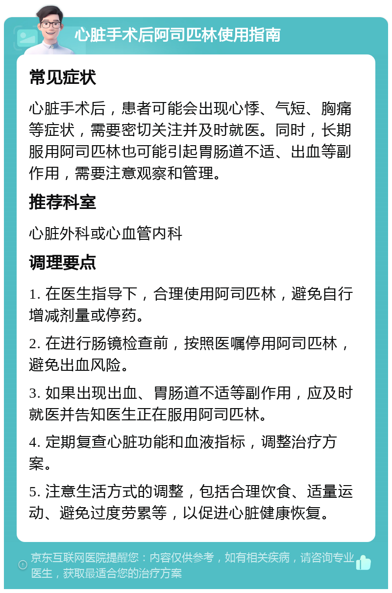 心脏手术后阿司匹林使用指南 常见症状 心脏手术后，患者可能会出现心悸、气短、胸痛等症状，需要密切关注并及时就医。同时，长期服用阿司匹林也可能引起胃肠道不适、出血等副作用，需要注意观察和管理。 推荐科室 心脏外科或心血管内科 调理要点 1. 在医生指导下，合理使用阿司匹林，避免自行增减剂量或停药。 2. 在进行肠镜检查前，按照医嘱停用阿司匹林，避免出血风险。 3. 如果出现出血、胃肠道不适等副作用，应及时就医并告知医生正在服用阿司匹林。 4. 定期复查心脏功能和血液指标，调整治疗方案。 5. 注意生活方式的调整，包括合理饮食、适量运动、避免过度劳累等，以促进心脏健康恢复。