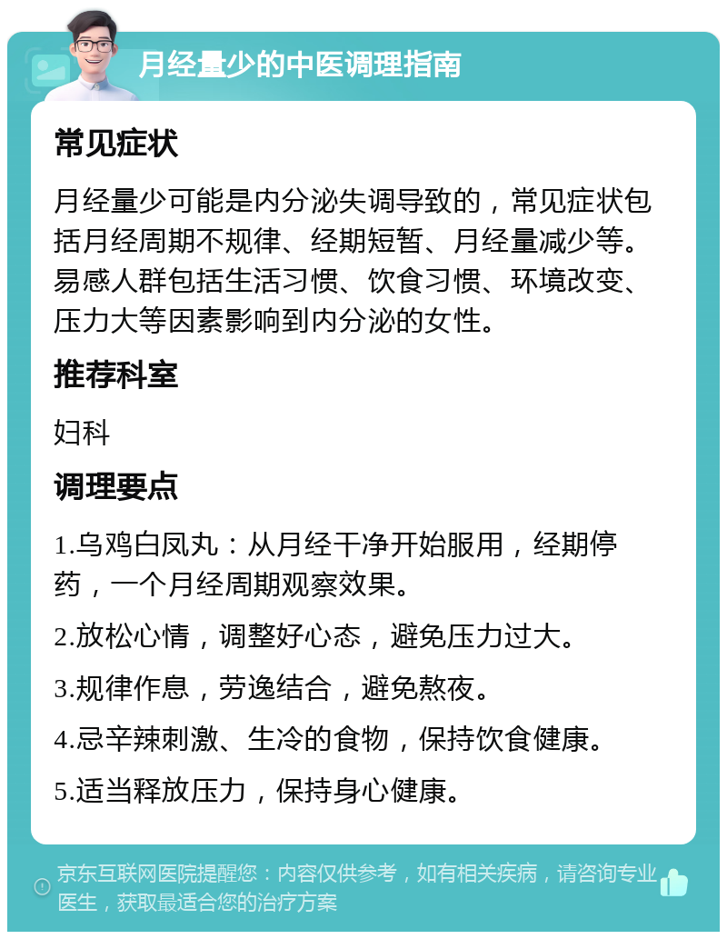 月经量少的中医调理指南 常见症状 月经量少可能是内分泌失调导致的，常见症状包括月经周期不规律、经期短暂、月经量减少等。易感人群包括生活习惯、饮食习惯、环境改变、压力大等因素影响到内分泌的女性。 推荐科室 妇科 调理要点 1.乌鸡白凤丸：从月经干净开始服用，经期停药，一个月经周期观察效果。 2.放松心情，调整好心态，避免压力过大。 3.规律作息，劳逸结合，避免熬夜。 4.忌辛辣刺激、生冷的食物，保持饮食健康。 5.适当释放压力，保持身心健康。