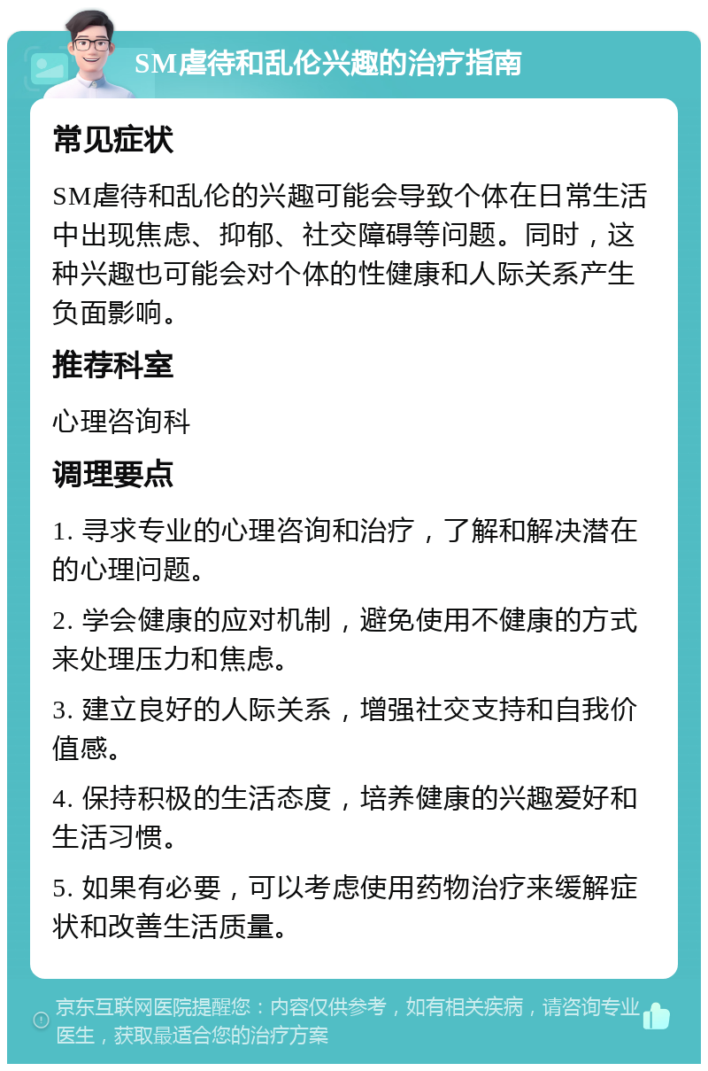 SM虐待和乱伦兴趣的治疗指南 常见症状 SM虐待和乱伦的兴趣可能会导致个体在日常生活中出现焦虑、抑郁、社交障碍等问题。同时，这种兴趣也可能会对个体的性健康和人际关系产生负面影响。 推荐科室 心理咨询科 调理要点 1. 寻求专业的心理咨询和治疗，了解和解决潜在的心理问题。 2. 学会健康的应对机制，避免使用不健康的方式来处理压力和焦虑。 3. 建立良好的人际关系，增强社交支持和自我价值感。 4. 保持积极的生活态度，培养健康的兴趣爱好和生活习惯。 5. 如果有必要，可以考虑使用药物治疗来缓解症状和改善生活质量。