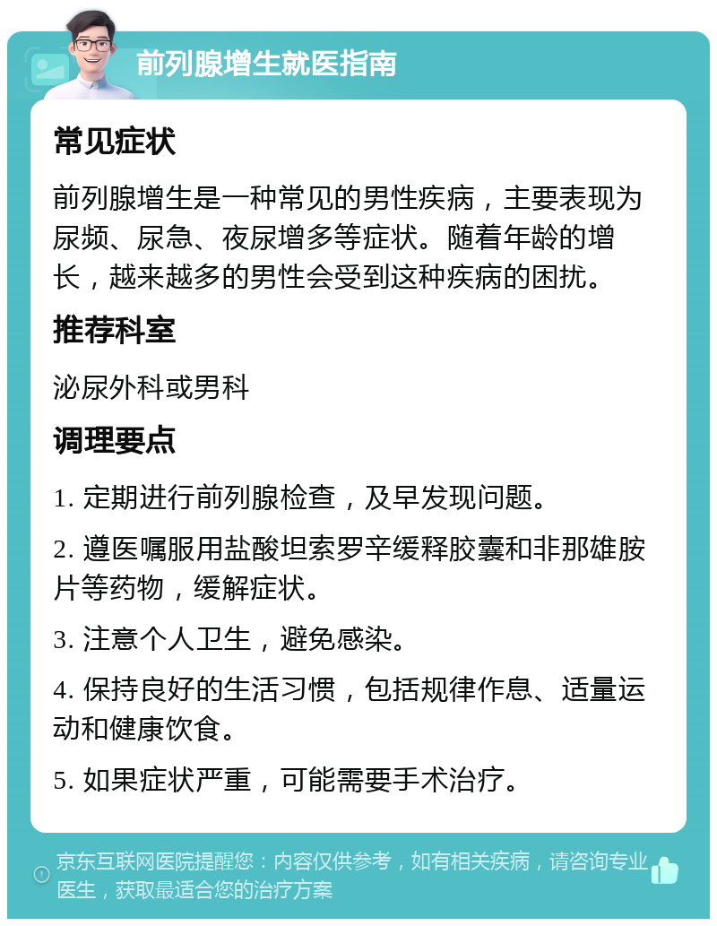 前列腺增生就医指南 常见症状 前列腺增生是一种常见的男性疾病，主要表现为尿频、尿急、夜尿增多等症状。随着年龄的增长，越来越多的男性会受到这种疾病的困扰。 推荐科室 泌尿外科或男科 调理要点 1. 定期进行前列腺检查，及早发现问题。 2. 遵医嘱服用盐酸坦索罗辛缓释胶囊和非那雄胺片等药物，缓解症状。 3. 注意个人卫生，避免感染。 4. 保持良好的生活习惯，包括规律作息、适量运动和健康饮食。 5. 如果症状严重，可能需要手术治疗。