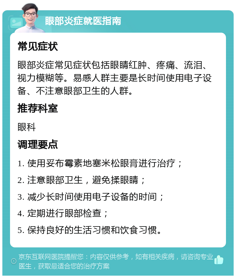 眼部炎症就医指南 常见症状 眼部炎症常见症状包括眼睛红肿、疼痛、流泪、视力模糊等。易感人群主要是长时间使用电子设备、不注意眼部卫生的人群。 推荐科室 眼科 调理要点 1. 使用妥布霉素地塞米松眼膏进行治疗； 2. 注意眼部卫生，避免揉眼睛； 3. 减少长时间使用电子设备的时间； 4. 定期进行眼部检查； 5. 保持良好的生活习惯和饮食习惯。