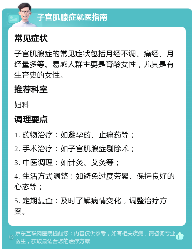 子宫肌腺症就医指南 常见症状 子宫肌腺症的常见症状包括月经不调、痛经、月经量多等。易感人群主要是育龄女性，尤其是有生育史的女性。 推荐科室 妇科 调理要点 1. 药物治疗：如避孕药、止痛药等； 2. 手术治疗：如子宫肌腺症剔除术； 3. 中医调理：如针灸、艾灸等； 4. 生活方式调整：如避免过度劳累、保持良好的心态等； 5. 定期复查：及时了解病情变化，调整治疗方案。