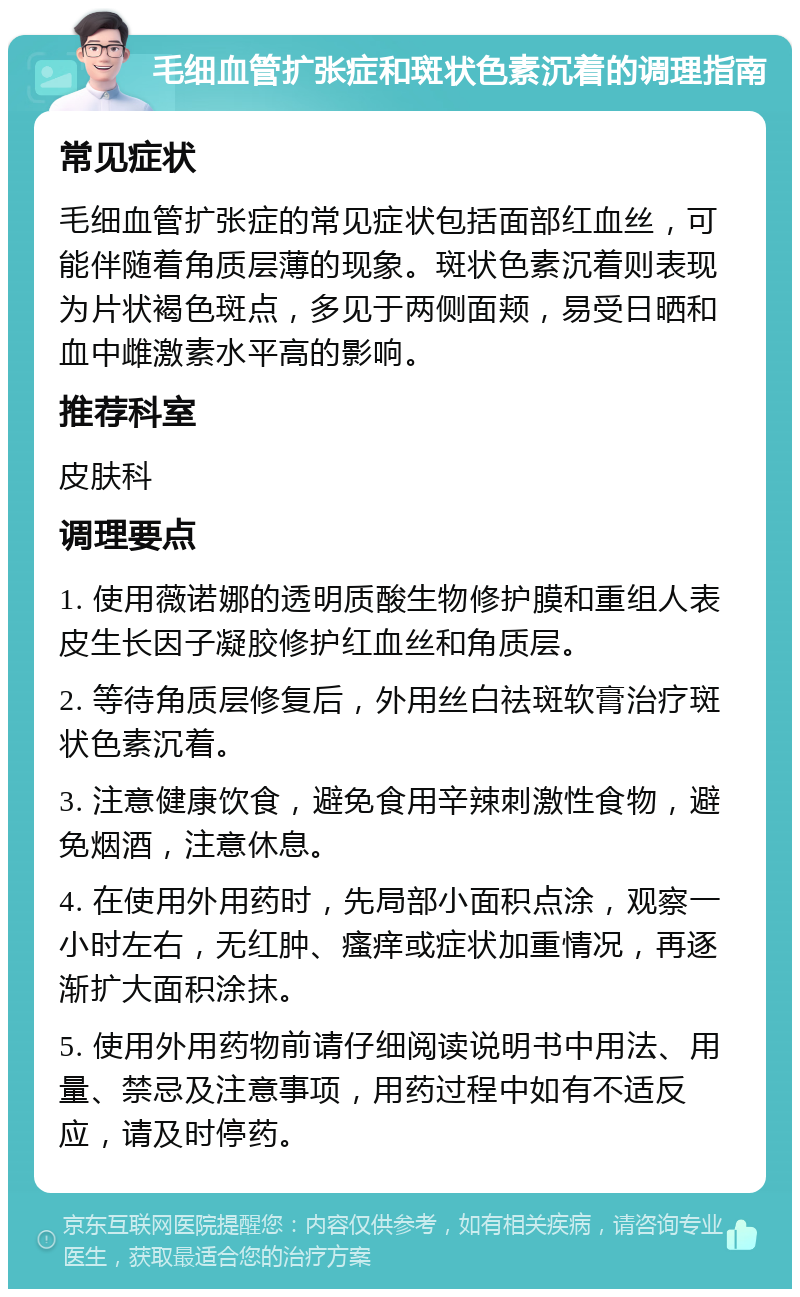 毛细血管扩张症和斑状色素沉着的调理指南 常见症状 毛细血管扩张症的常见症状包括面部红血丝，可能伴随着角质层薄的现象。斑状色素沉着则表现为片状褐色斑点，多见于两侧面颊，易受日晒和血中雌激素水平高的影响。 推荐科室 皮肤科 调理要点 1. 使用薇诺娜的透明质酸生物修护膜和重组人表皮生长因子凝胶修护红血丝和角质层。 2. 等待角质层修复后，外用丝白祛斑软膏治疗斑状色素沉着。 3. 注意健康饮食，避免食用辛辣刺激性食物，避免烟酒，注意休息。 4. 在使用外用药时，先局部小面积点涂，观察一小时左右，无红肿、瘙痒或症状加重情况，再逐渐扩大面积涂抹。 5. 使用外用药物前请仔细阅读说明书中用法、用量、禁忌及注意事项，用药过程中如有不适反应，请及时停药。