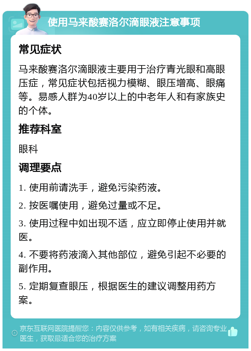 使用马来酸赛洛尔滴眼液注意事项 常见症状 马来酸赛洛尔滴眼液主要用于治疗青光眼和高眼压症，常见症状包括视力模糊、眼压增高、眼痛等。易感人群为40岁以上的中老年人和有家族史的个体。 推荐科室 眼科 调理要点 1. 使用前请洗手，避免污染药液。 2. 按医嘱使用，避免过量或不足。 3. 使用过程中如出现不适，应立即停止使用并就医。 4. 不要将药液滴入其他部位，避免引起不必要的副作用。 5. 定期复查眼压，根据医生的建议调整用药方案。