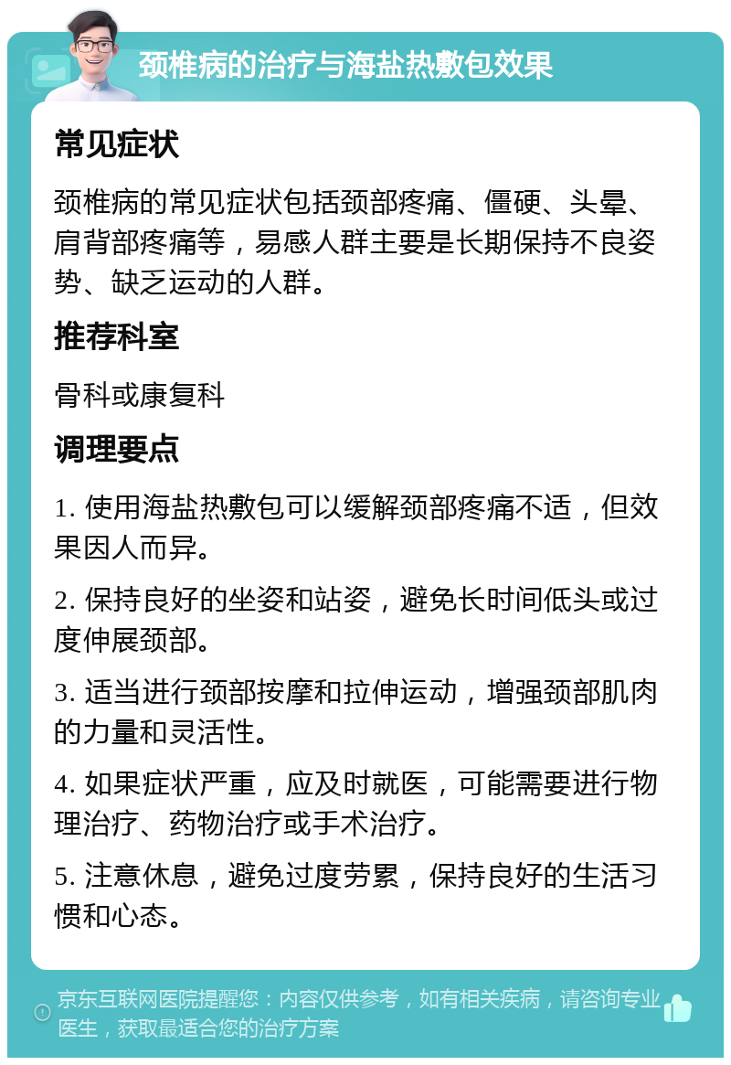 颈椎病的治疗与海盐热敷包效果 常见症状 颈椎病的常见症状包括颈部疼痛、僵硬、头晕、肩背部疼痛等，易感人群主要是长期保持不良姿势、缺乏运动的人群。 推荐科室 骨科或康复科 调理要点 1. 使用海盐热敷包可以缓解颈部疼痛不适，但效果因人而异。 2. 保持良好的坐姿和站姿，避免长时间低头或过度伸展颈部。 3. 适当进行颈部按摩和拉伸运动，增强颈部肌肉的力量和灵活性。 4. 如果症状严重，应及时就医，可能需要进行物理治疗、药物治疗或手术治疗。 5. 注意休息，避免过度劳累，保持良好的生活习惯和心态。