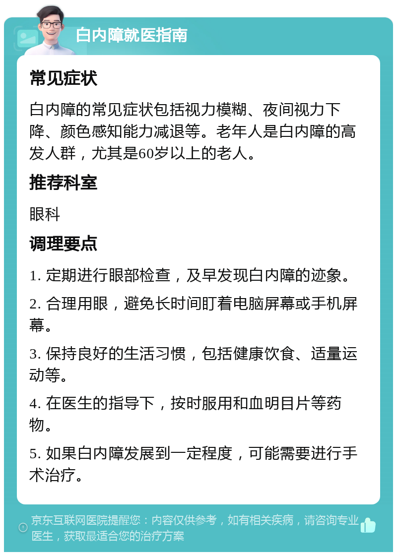 白内障就医指南 常见症状 白内障的常见症状包括视力模糊、夜间视力下降、颜色感知能力减退等。老年人是白内障的高发人群，尤其是60岁以上的老人。 推荐科室 眼科 调理要点 1. 定期进行眼部检查，及早发现白内障的迹象。 2. 合理用眼，避免长时间盯着电脑屏幕或手机屏幕。 3. 保持良好的生活习惯，包括健康饮食、适量运动等。 4. 在医生的指导下，按时服用和血明目片等药物。 5. 如果白内障发展到一定程度，可能需要进行手术治疗。