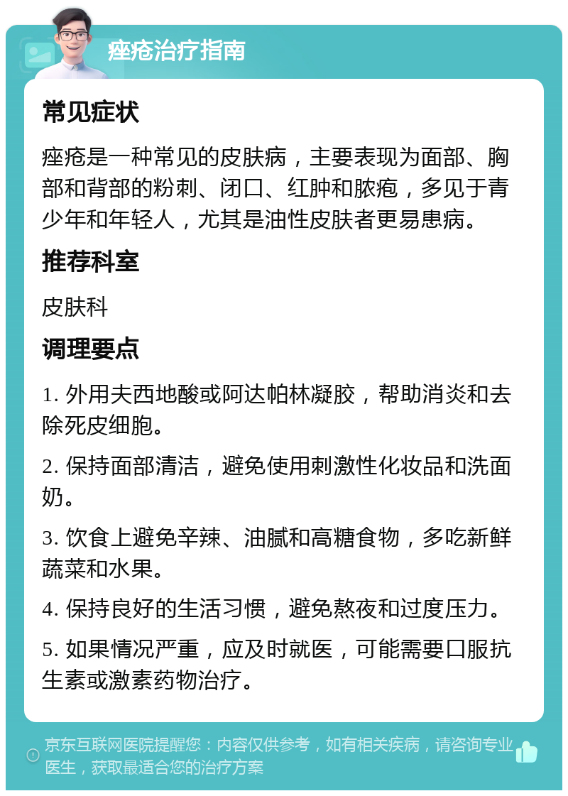 痤疮治疗指南 常见症状 痤疮是一种常见的皮肤病，主要表现为面部、胸部和背部的粉刺、闭口、红肿和脓疱，多见于青少年和年轻人，尤其是油性皮肤者更易患病。 推荐科室 皮肤科 调理要点 1. 外用夫西地酸或阿达帕林凝胶，帮助消炎和去除死皮细胞。 2. 保持面部清洁，避免使用刺激性化妆品和洗面奶。 3. 饮食上避免辛辣、油腻和高糖食物，多吃新鲜蔬菜和水果。 4. 保持良好的生活习惯，避免熬夜和过度压力。 5. 如果情况严重，应及时就医，可能需要口服抗生素或激素药物治疗。