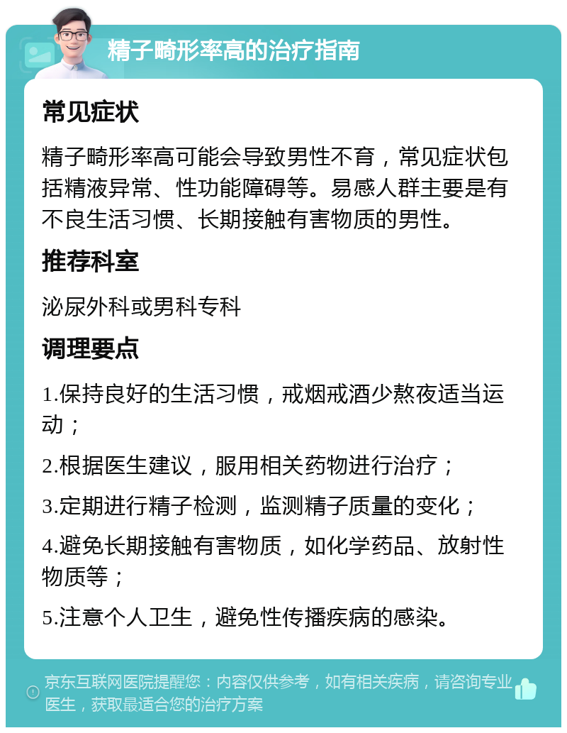 精子畸形率高的治疗指南 常见症状 精子畸形率高可能会导致男性不育，常见症状包括精液异常、性功能障碍等。易感人群主要是有不良生活习惯、长期接触有害物质的男性。 推荐科室 泌尿外科或男科专科 调理要点 1.保持良好的生活习惯，戒烟戒酒少熬夜适当运动； 2.根据医生建议，服用相关药物进行治疗； 3.定期进行精子检测，监测精子质量的变化； 4.避免长期接触有害物质，如化学药品、放射性物质等； 5.注意个人卫生，避免性传播疾病的感染。