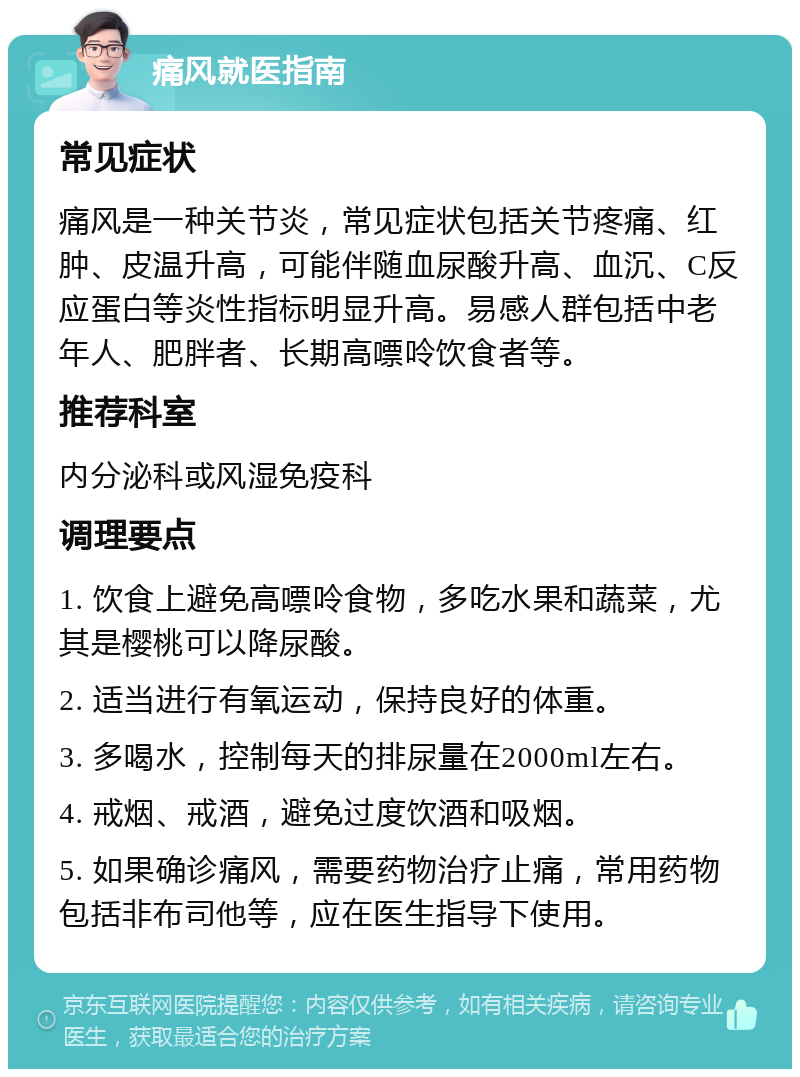 痛风就医指南 常见症状 痛风是一种关节炎，常见症状包括关节疼痛、红肿、皮温升高，可能伴随血尿酸升高、血沉、C反应蛋白等炎性指标明显升高。易感人群包括中老年人、肥胖者、长期高嘌呤饮食者等。 推荐科室 内分泌科或风湿免疫科 调理要点 1. 饮食上避免高嘌呤食物，多吃水果和蔬菜，尤其是樱桃可以降尿酸。 2. 适当进行有氧运动，保持良好的体重。 3. 多喝水，控制每天的排尿量在2000ml左右。 4. 戒烟、戒酒，避免过度饮酒和吸烟。 5. 如果确诊痛风，需要药物治疗止痛，常用药物包括非布司他等，应在医生指导下使用。