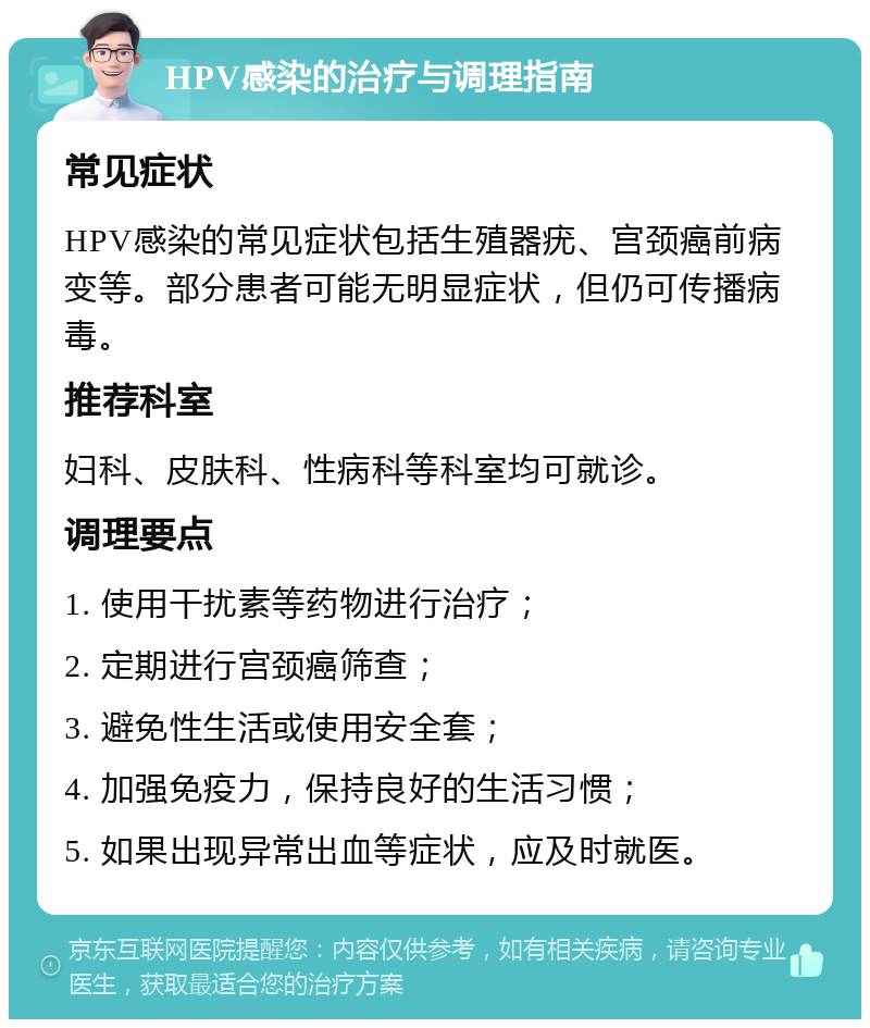 HPV感染的治疗与调理指南 常见症状 HPV感染的常见症状包括生殖器疣、宫颈癌前病变等。部分患者可能无明显症状，但仍可传播病毒。 推荐科室 妇科、皮肤科、性病科等科室均可就诊。 调理要点 1. 使用干扰素等药物进行治疗； 2. 定期进行宫颈癌筛查； 3. 避免性生活或使用安全套； 4. 加强免疫力，保持良好的生活习惯； 5. 如果出现异常出血等症状，应及时就医。