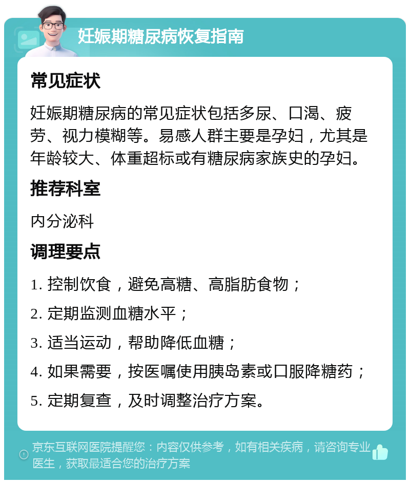 妊娠期糖尿病恢复指南 常见症状 妊娠期糖尿病的常见症状包括多尿、口渴、疲劳、视力模糊等。易感人群主要是孕妇，尤其是年龄较大、体重超标或有糖尿病家族史的孕妇。 推荐科室 内分泌科 调理要点 1. 控制饮食，避免高糖、高脂肪食物； 2. 定期监测血糖水平； 3. 适当运动，帮助降低血糖； 4. 如果需要，按医嘱使用胰岛素或口服降糖药； 5. 定期复查，及时调整治疗方案。