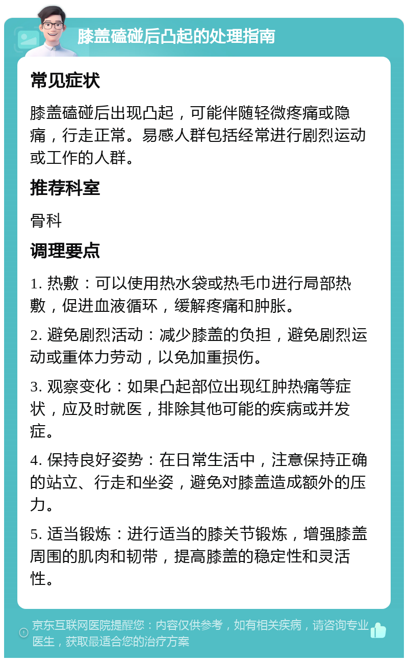 膝盖磕碰后凸起的处理指南 常见症状 膝盖磕碰后出现凸起，可能伴随轻微疼痛或隐痛，行走正常。易感人群包括经常进行剧烈运动或工作的人群。 推荐科室 骨科 调理要点 1. 热敷：可以使用热水袋或热毛巾进行局部热敷，促进血液循环，缓解疼痛和肿胀。 2. 避免剧烈活动：减少膝盖的负担，避免剧烈运动或重体力劳动，以免加重损伤。 3. 观察变化：如果凸起部位出现红肿热痛等症状，应及时就医，排除其他可能的疾病或并发症。 4. 保持良好姿势：在日常生活中，注意保持正确的站立、行走和坐姿，避免对膝盖造成额外的压力。 5. 适当锻炼：进行适当的膝关节锻炼，增强膝盖周围的肌肉和韧带，提高膝盖的稳定性和灵活性。