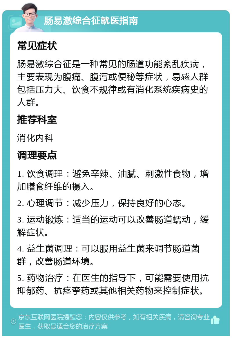 肠易激综合征就医指南 常见症状 肠易激综合征是一种常见的肠道功能紊乱疾病，主要表现为腹痛、腹泻或便秘等症状，易感人群包括压力大、饮食不规律或有消化系统疾病史的人群。 推荐科室 消化内科 调理要点 1. 饮食调理：避免辛辣、油腻、刺激性食物，增加膳食纤维的摄入。 2. 心理调节：减少压力，保持良好的心态。 3. 运动锻炼：适当的运动可以改善肠道蠕动，缓解症状。 4. 益生菌调理：可以服用益生菌来调节肠道菌群，改善肠道环境。 5. 药物治疗：在医生的指导下，可能需要使用抗抑郁药、抗痉挛药或其他相关药物来控制症状。