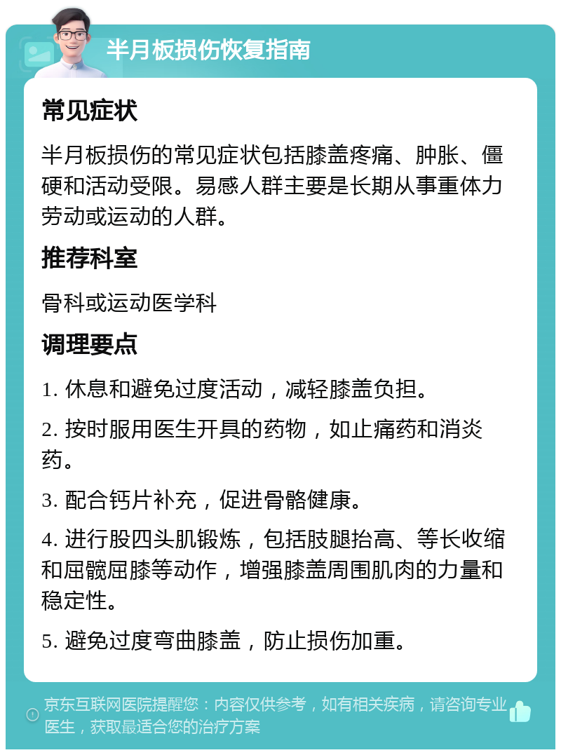 半月板损伤恢复指南 常见症状 半月板损伤的常见症状包括膝盖疼痛、肿胀、僵硬和活动受限。易感人群主要是长期从事重体力劳动或运动的人群。 推荐科室 骨科或运动医学科 调理要点 1. 休息和避免过度活动，减轻膝盖负担。 2. 按时服用医生开具的药物，如止痛药和消炎药。 3. 配合钙片补充，促进骨骼健康。 4. 进行股四头肌锻炼，包括肢腿抬高、等长收缩和屈髋屈膝等动作，增强膝盖周围肌肉的力量和稳定性。 5. 避免过度弯曲膝盖，防止损伤加重。