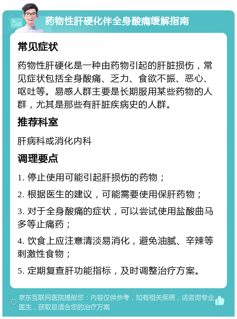 药物性肝硬化伴全身酸痛缓解指南 常见症状 药物性肝硬化是一种由药物引起的肝脏损伤，常见症状包括全身酸痛、乏力、食欲不振、恶心、呕吐等。易感人群主要是长期服用某些药物的人群，尤其是那些有肝脏疾病史的人群。 推荐科室 肝病科或消化内科 调理要点 1. 停止使用可能引起肝损伤的药物； 2. 根据医生的建议，可能需要使用保肝药物； 3. 对于全身酸痛的症状，可以尝试使用盐酸曲马多等止痛药； 4. 饮食上应注意清淡易消化，避免油腻、辛辣等刺激性食物； 5. 定期复查肝功能指标，及时调整治疗方案。