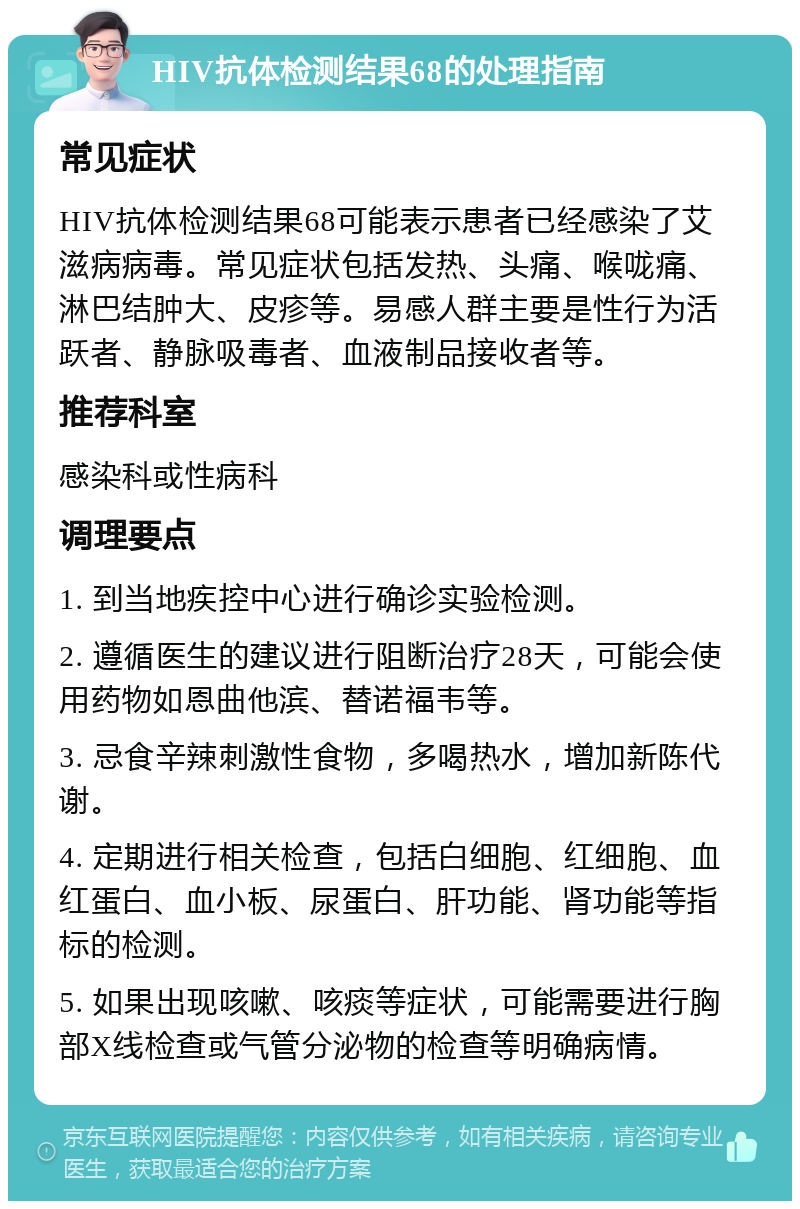 HIV抗体检测结果68的处理指南 常见症状 HIV抗体检测结果68可能表示患者已经感染了艾滋病病毒。常见症状包括发热、头痛、喉咙痛、淋巴结肿大、皮疹等。易感人群主要是性行为活跃者、静脉吸毒者、血液制品接收者等。 推荐科室 感染科或性病科 调理要点 1. 到当地疾控中心进行确诊实验检测。 2. 遵循医生的建议进行阻断治疗28天，可能会使用药物如恩曲他滨、替诺福韦等。 3. 忌食辛辣刺激性食物，多喝热水，增加新陈代谢。 4. 定期进行相关检查，包括白细胞、红细胞、血红蛋白、血小板、尿蛋白、肝功能、肾功能等指标的检测。 5. 如果出现咳嗽、咳痰等症状，可能需要进行胸部X线检查或气管分泌物的检查等明确病情。