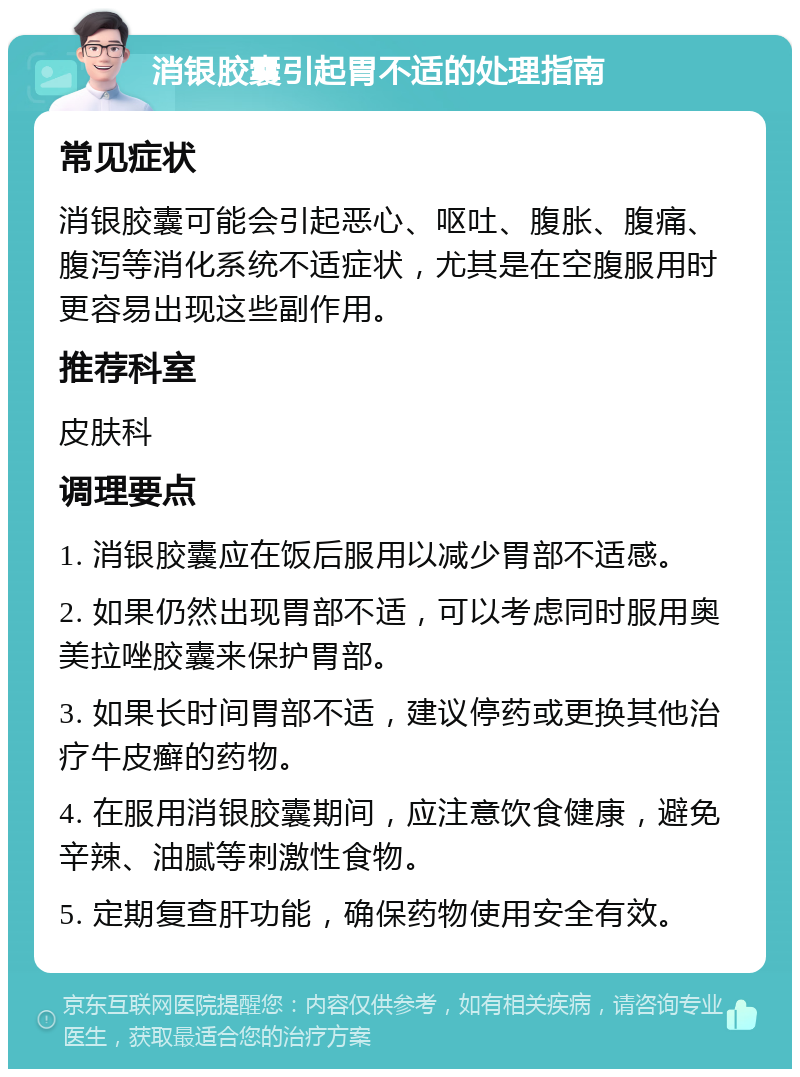 消银胶囊引起胃不适的处理指南 常见症状 消银胶囊可能会引起恶心、呕吐、腹胀、腹痛、腹泻等消化系统不适症状，尤其是在空腹服用时更容易出现这些副作用。 推荐科室 皮肤科 调理要点 1. 消银胶囊应在饭后服用以减少胃部不适感。 2. 如果仍然出现胃部不适，可以考虑同时服用奥美拉唑胶囊来保护胃部。 3. 如果长时间胃部不适，建议停药或更换其他治疗牛皮癣的药物。 4. 在服用消银胶囊期间，应注意饮食健康，避免辛辣、油腻等刺激性食物。 5. 定期复查肝功能，确保药物使用安全有效。