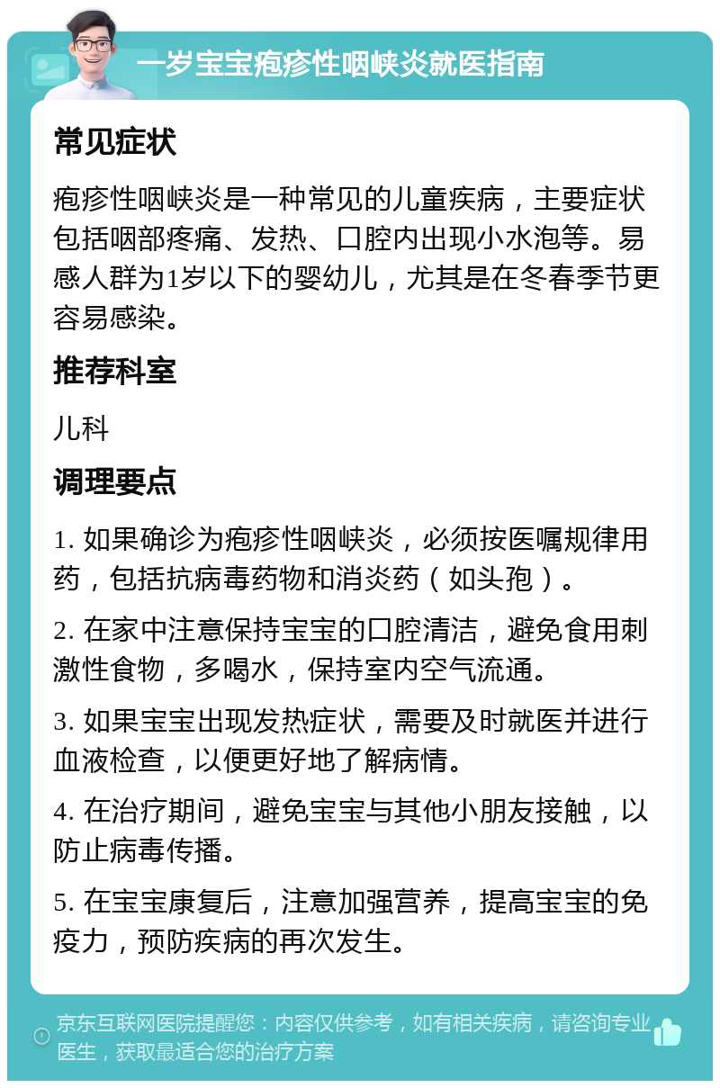 一岁宝宝疱疹性咽峡炎就医指南 常见症状 疱疹性咽峡炎是一种常见的儿童疾病，主要症状包括咽部疼痛、发热、口腔内出现小水泡等。易感人群为1岁以下的婴幼儿，尤其是在冬春季节更容易感染。 推荐科室 儿科 调理要点 1. 如果确诊为疱疹性咽峡炎，必须按医嘱规律用药，包括抗病毒药物和消炎药（如头孢）。 2. 在家中注意保持宝宝的口腔清洁，避免食用刺激性食物，多喝水，保持室内空气流通。 3. 如果宝宝出现发热症状，需要及时就医并进行血液检查，以便更好地了解病情。 4. 在治疗期间，避免宝宝与其他小朋友接触，以防止病毒传播。 5. 在宝宝康复后，注意加强营养，提高宝宝的免疫力，预防疾病的再次发生。