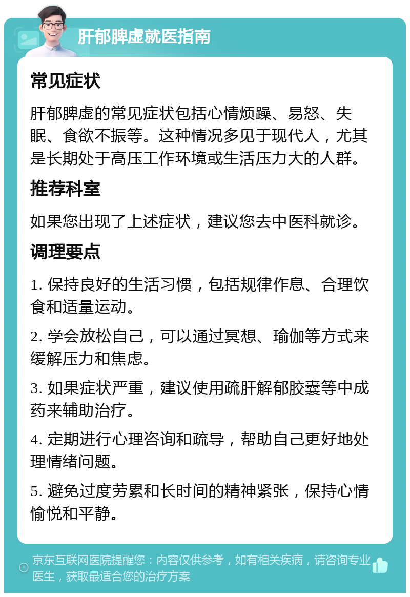 肝郁脾虚就医指南 常见症状 肝郁脾虚的常见症状包括心情烦躁、易怒、失眠、食欲不振等。这种情况多见于现代人，尤其是长期处于高压工作环境或生活压力大的人群。 推荐科室 如果您出现了上述症状，建议您去中医科就诊。 调理要点 1. 保持良好的生活习惯，包括规律作息、合理饮食和适量运动。 2. 学会放松自己，可以通过冥想、瑜伽等方式来缓解压力和焦虑。 3. 如果症状严重，建议使用疏肝解郁胶囊等中成药来辅助治疗。 4. 定期进行心理咨询和疏导，帮助自己更好地处理情绪问题。 5. 避免过度劳累和长时间的精神紧张，保持心情愉悦和平静。