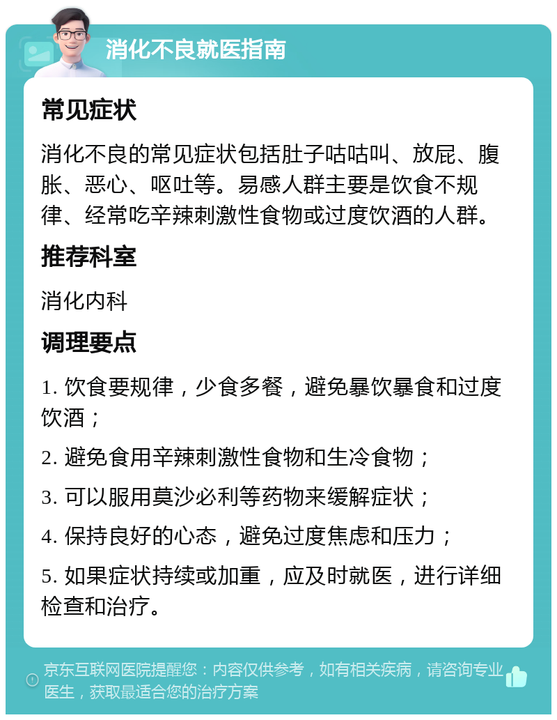 消化不良就医指南 常见症状 消化不良的常见症状包括肚子咕咕叫、放屁、腹胀、恶心、呕吐等。易感人群主要是饮食不规律、经常吃辛辣刺激性食物或过度饮酒的人群。 推荐科室 消化内科 调理要点 1. 饮食要规律，少食多餐，避免暴饮暴食和过度饮酒； 2. 避免食用辛辣刺激性食物和生冷食物； 3. 可以服用莫沙必利等药物来缓解症状； 4. 保持良好的心态，避免过度焦虑和压力； 5. 如果症状持续或加重，应及时就医，进行详细检查和治疗。