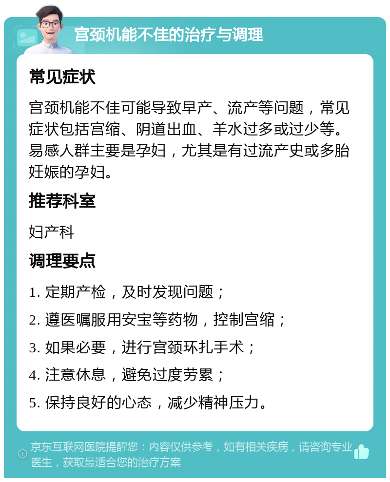 宫颈机能不佳的治疗与调理 常见症状 宫颈机能不佳可能导致早产、流产等问题，常见症状包括宫缩、阴道出血、羊水过多或过少等。易感人群主要是孕妇，尤其是有过流产史或多胎妊娠的孕妇。 推荐科室 妇产科 调理要点 1. 定期产检，及时发现问题； 2. 遵医嘱服用安宝等药物，控制宫缩； 3. 如果必要，进行宫颈环扎手术； 4. 注意休息，避免过度劳累； 5. 保持良好的心态，减少精神压力。