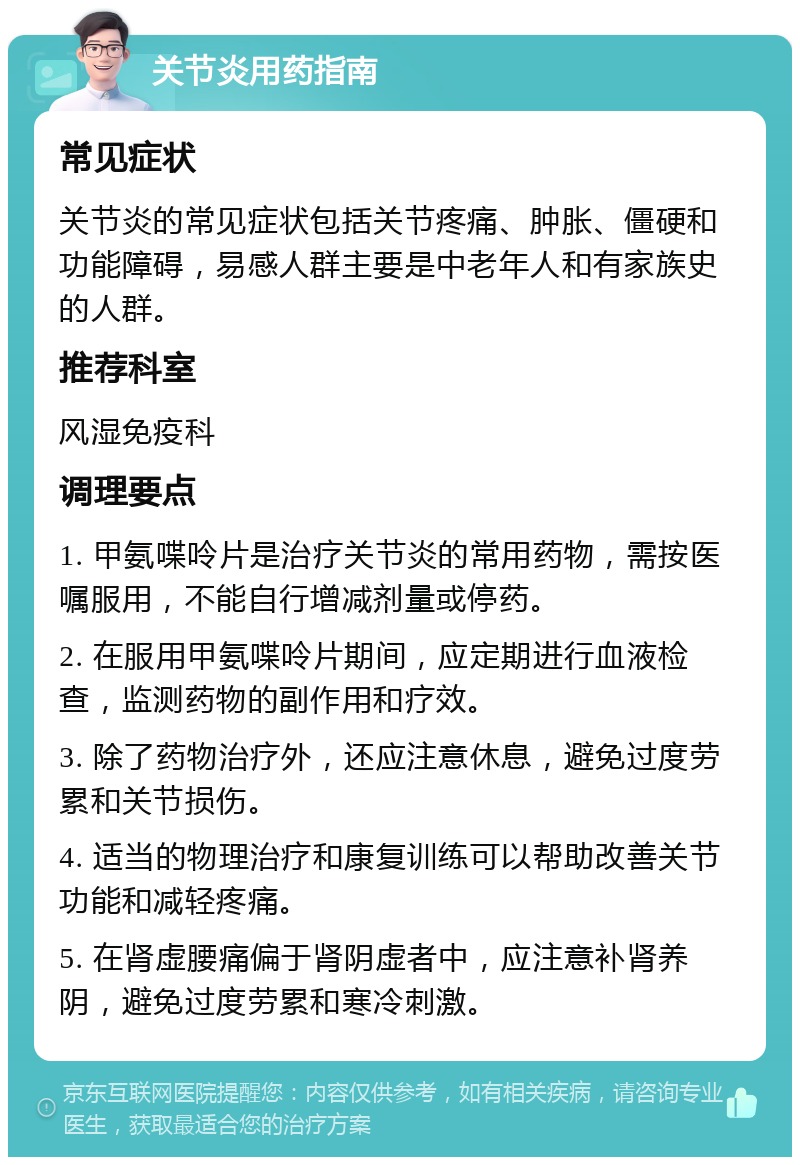 关节炎用药指南 常见症状 关节炎的常见症状包括关节疼痛、肿胀、僵硬和功能障碍，易感人群主要是中老年人和有家族史的人群。 推荐科室 风湿免疫科 调理要点 1. 甲氨喋呤片是治疗关节炎的常用药物，需按医嘱服用，不能自行增减剂量或停药。 2. 在服用甲氨喋呤片期间，应定期进行血液检查，监测药物的副作用和疗效。 3. 除了药物治疗外，还应注意休息，避免过度劳累和关节损伤。 4. 适当的物理治疗和康复训练可以帮助改善关节功能和减轻疼痛。 5. 在肾虚腰痛偏于肾阴虚者中，应注意补肾养阴，避免过度劳累和寒冷刺激。