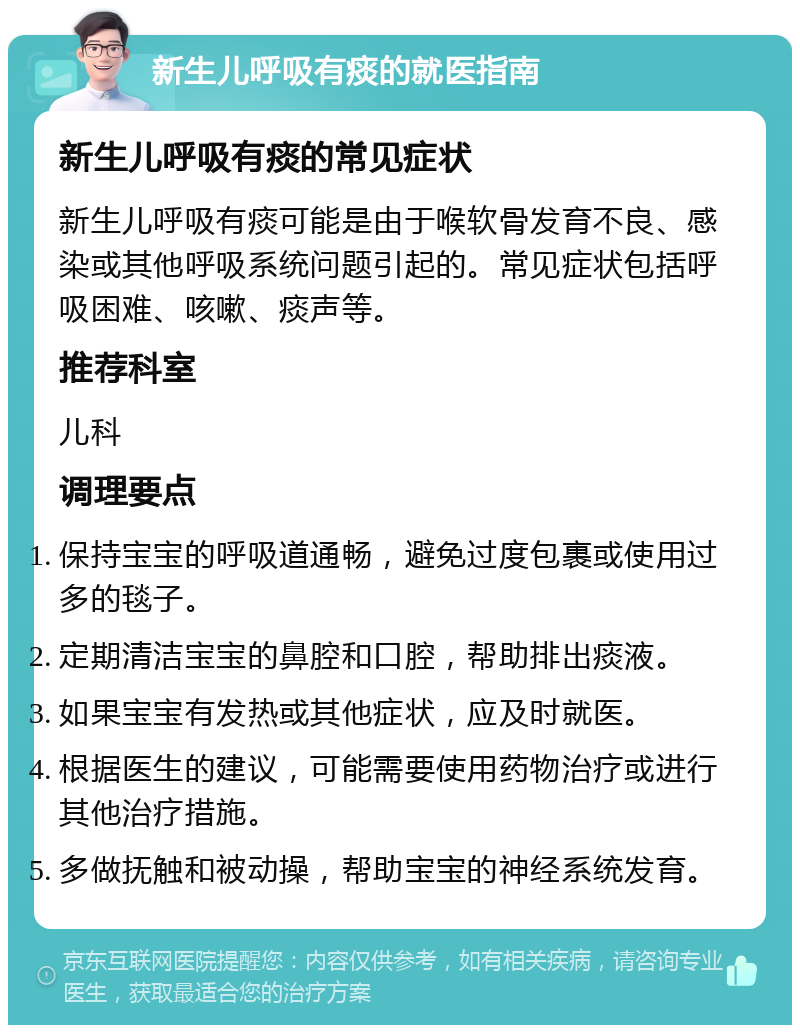 新生儿呼吸有痰的就医指南 新生儿呼吸有痰的常见症状 新生儿呼吸有痰可能是由于喉软骨发育不良、感染或其他呼吸系统问题引起的。常见症状包括呼吸困难、咳嗽、痰声等。 推荐科室 儿科 调理要点 保持宝宝的呼吸道通畅，避免过度包裹或使用过多的毯子。 定期清洁宝宝的鼻腔和口腔，帮助排出痰液。 如果宝宝有发热或其他症状，应及时就医。 根据医生的建议，可能需要使用药物治疗或进行其他治疗措施。 多做抚触和被动操，帮助宝宝的神经系统发育。