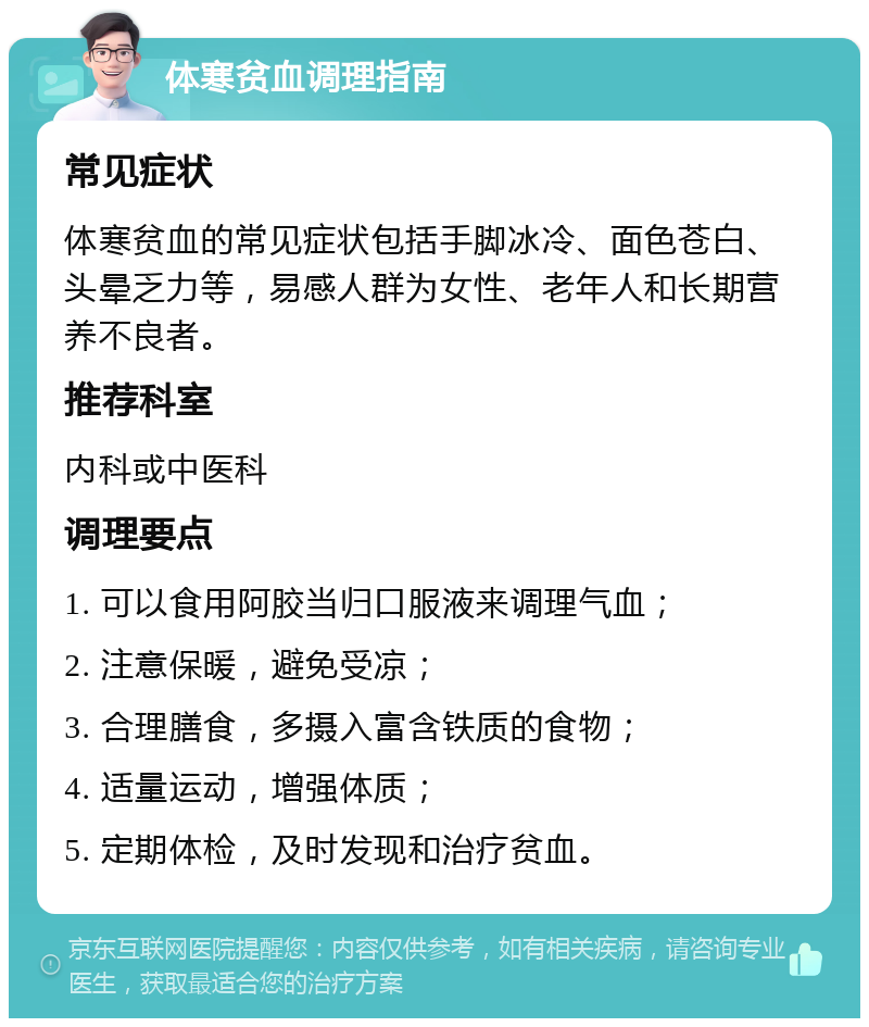 体寒贫血调理指南 常见症状 体寒贫血的常见症状包括手脚冰冷、面色苍白、头晕乏力等，易感人群为女性、老年人和长期营养不良者。 推荐科室 内科或中医科 调理要点 1. 可以食用阿胶当归口服液来调理气血； 2. 注意保暖，避免受凉； 3. 合理膳食，多摄入富含铁质的食物； 4. 适量运动，增强体质； 5. 定期体检，及时发现和治疗贫血。