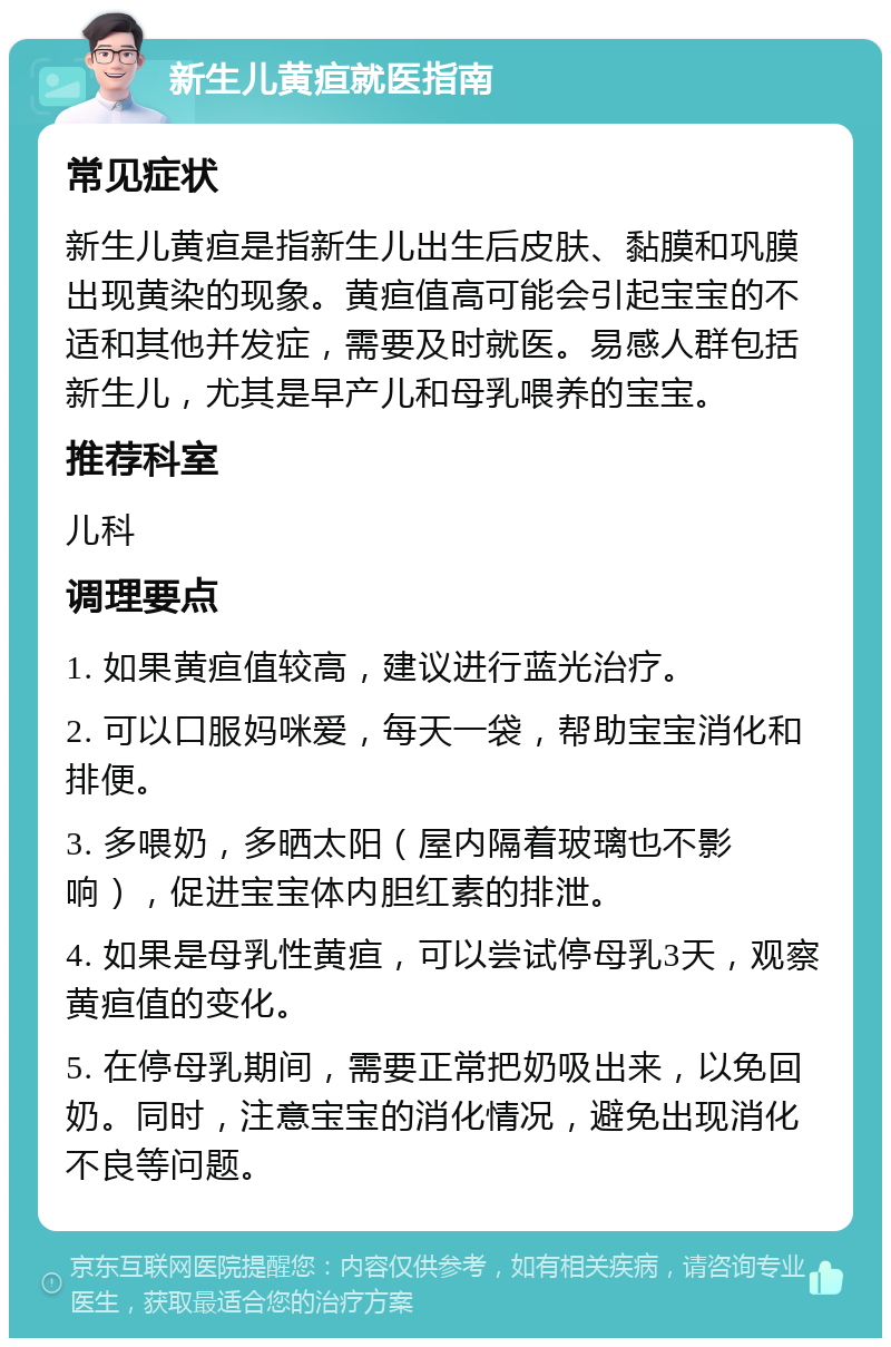 新生儿黄疸就医指南 常见症状 新生儿黄疸是指新生儿出生后皮肤、黏膜和巩膜出现黄染的现象。黄疸值高可能会引起宝宝的不适和其他并发症，需要及时就医。易感人群包括新生儿，尤其是早产儿和母乳喂养的宝宝。 推荐科室 儿科 调理要点 1. 如果黄疸值较高，建议进行蓝光治疗。 2. 可以口服妈咪爱，每天一袋，帮助宝宝消化和排便。 3. 多喂奶，多晒太阳（屋内隔着玻璃也不影响），促进宝宝体内胆红素的排泄。 4. 如果是母乳性黄疸，可以尝试停母乳3天，观察黄疸值的变化。 5. 在停母乳期间，需要正常把奶吸出来，以免回奶。同时，注意宝宝的消化情况，避免出现消化不良等问题。