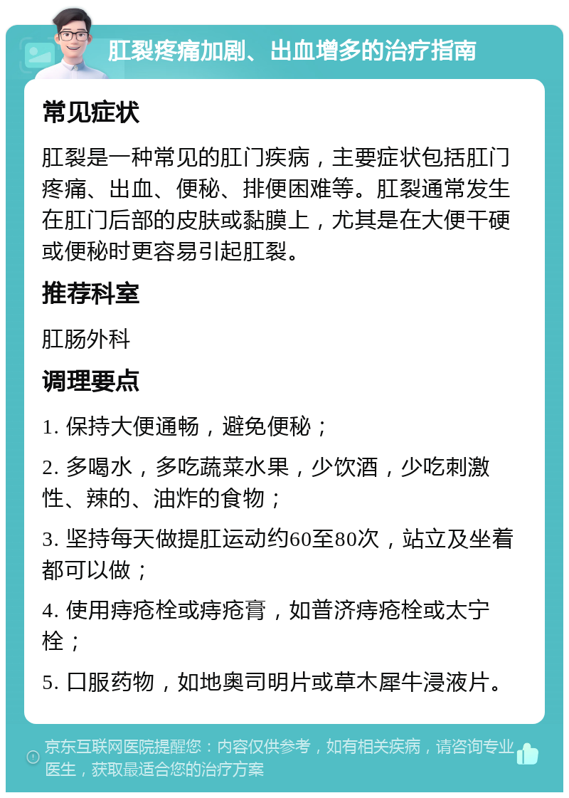 肛裂疼痛加剧、出血增多的治疗指南 常见症状 肛裂是一种常见的肛门疾病，主要症状包括肛门疼痛、出血、便秘、排便困难等。肛裂通常发生在肛门后部的皮肤或黏膜上，尤其是在大便干硬或便秘时更容易引起肛裂。 推荐科室 肛肠外科 调理要点 1. 保持大便通畅，避免便秘； 2. 多喝水，多吃蔬菜水果，少饮酒，少吃刺激性、辣的、油炸的食物； 3. 坚持每天做提肛运动约60至80次，站立及坐着都可以做； 4. 使用痔疮栓或痔疮膏，如普济痔疮栓或太宁栓； 5. 口服药物，如地奥司明片或草木犀牛浸液片。