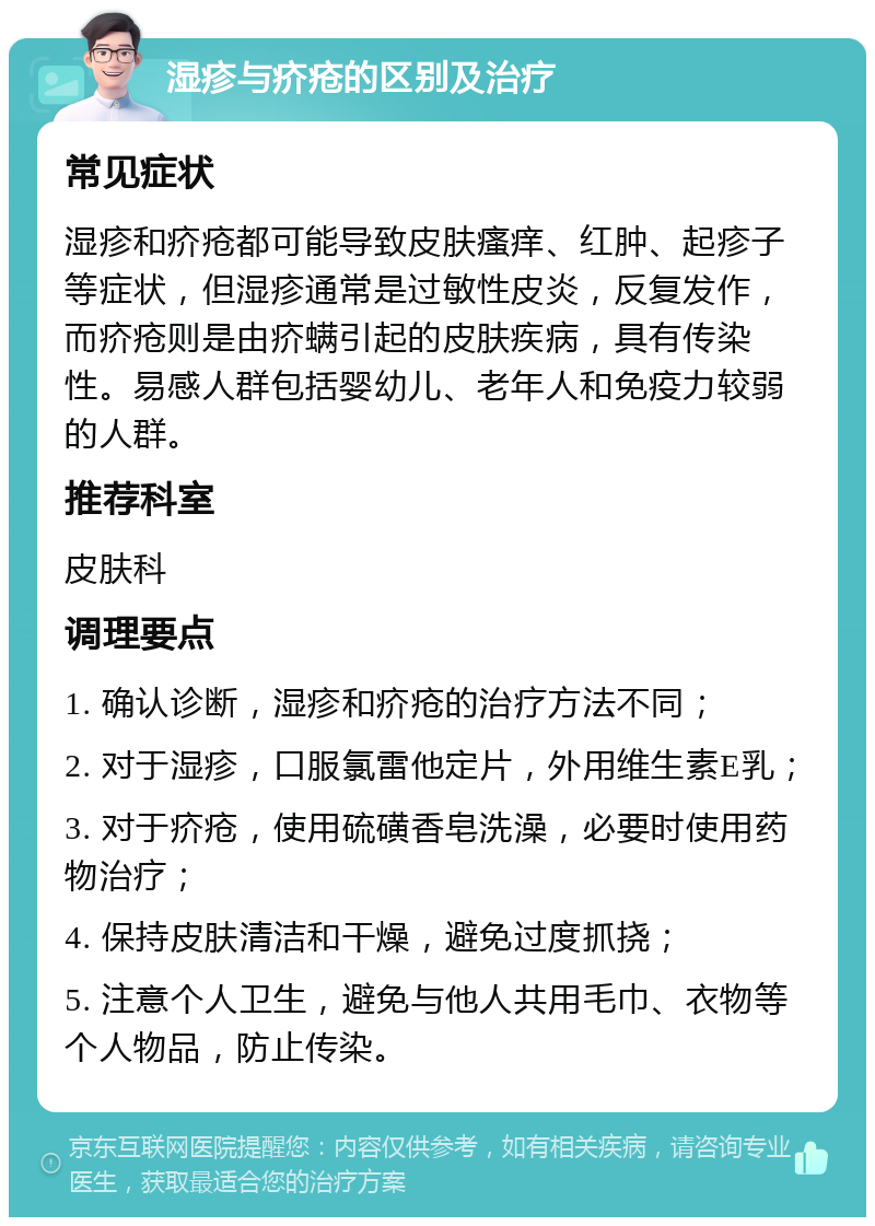 湿疹与疥疮的区别及治疗 常见症状 湿疹和疥疮都可能导致皮肤瘙痒、红肿、起疹子等症状，但湿疹通常是过敏性皮炎，反复发作，而疥疮则是由疥螨引起的皮肤疾病，具有传染性。易感人群包括婴幼儿、老年人和免疫力较弱的人群。 推荐科室 皮肤科 调理要点 1. 确认诊断，湿疹和疥疮的治疗方法不同； 2. 对于湿疹，口服氯雷他定片，外用维生素E乳； 3. 对于疥疮，使用硫磺香皂洗澡，必要时使用药物治疗； 4. 保持皮肤清洁和干燥，避免过度抓挠； 5. 注意个人卫生，避免与他人共用毛巾、衣物等个人物品，防止传染。