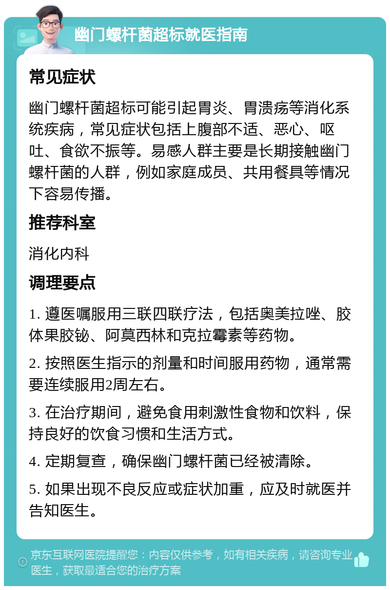 幽门螺杆菌超标就医指南 常见症状 幽门螺杆菌超标可能引起胃炎、胃溃疡等消化系统疾病，常见症状包括上腹部不适、恶心、呕吐、食欲不振等。易感人群主要是长期接触幽门螺杆菌的人群，例如家庭成员、共用餐具等情况下容易传播。 推荐科室 消化内科 调理要点 1. 遵医嘱服用三联四联疗法，包括奥美拉唑、胶体果胶铋、阿莫西林和克拉霉素等药物。 2. 按照医生指示的剂量和时间服用药物，通常需要连续服用2周左右。 3. 在治疗期间，避免食用刺激性食物和饮料，保持良好的饮食习惯和生活方式。 4. 定期复查，确保幽门螺杆菌已经被清除。 5. 如果出现不良反应或症状加重，应及时就医并告知医生。