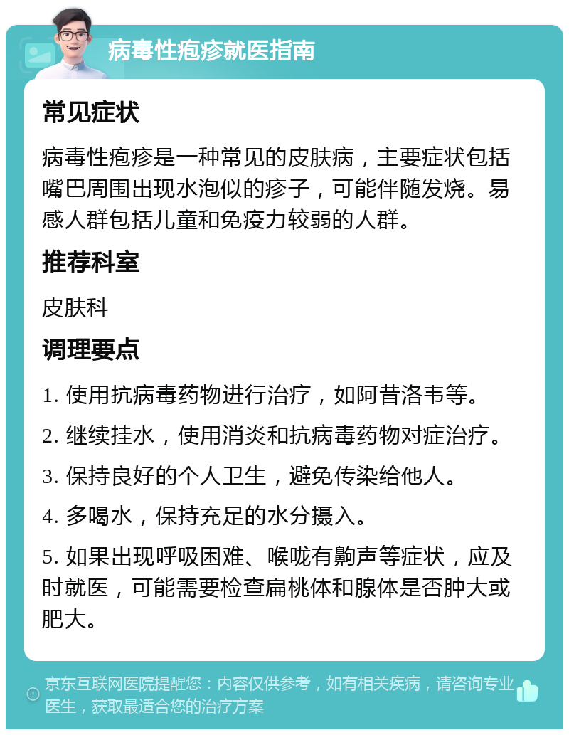 病毒性疱疹就医指南 常见症状 病毒性疱疹是一种常见的皮肤病，主要症状包括嘴巴周围出现水泡似的疹子，可能伴随发烧。易感人群包括儿童和免疫力较弱的人群。 推荐科室 皮肤科 调理要点 1. 使用抗病毒药物进行治疗，如阿昔洛韦等。 2. 继续挂水，使用消炎和抗病毒药物对症治疗。 3. 保持良好的个人卫生，避免传染给他人。 4. 多喝水，保持充足的水分摄入。 5. 如果出现呼吸困难、喉咙有齁声等症状，应及时就医，可能需要检查扁桃体和腺体是否肿大或肥大。