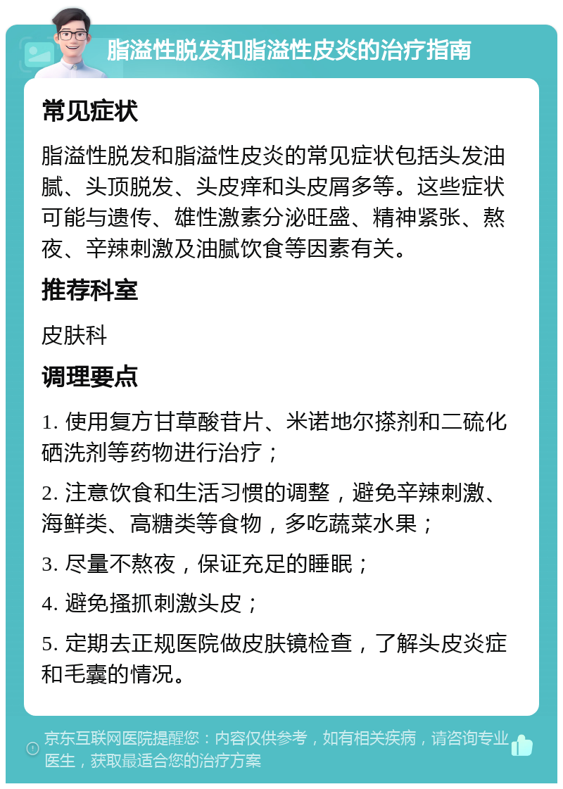 脂溢性脱发和脂溢性皮炎的治疗指南 常见症状 脂溢性脱发和脂溢性皮炎的常见症状包括头发油腻、头顶脱发、头皮痒和头皮屑多等。这些症状可能与遗传、雄性激素分泌旺盛、精神紧张、熬夜、辛辣刺激及油腻饮食等因素有关。 推荐科室 皮肤科 调理要点 1. 使用复方甘草酸苷片、米诺地尔搽剂和二硫化硒洗剂等药物进行治疗； 2. 注意饮食和生活习惯的调整，避免辛辣刺激、海鲜类、高糖类等食物，多吃蔬菜水果； 3. 尽量不熬夜，保证充足的睡眠； 4. 避免搔抓刺激头皮； 5. 定期去正规医院做皮肤镜检查，了解头皮炎症和毛囊的情况。