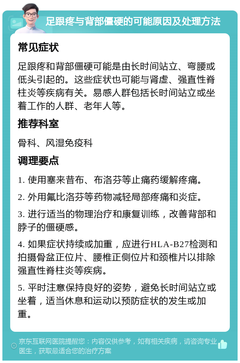 足跟疼与背部僵硬的可能原因及处理方法 常见症状 足跟疼和背部僵硬可能是由长时间站立、弯腰或低头引起的。这些症状也可能与肾虚、强直性脊柱炎等疾病有关。易感人群包括长时间站立或坐着工作的人群、老年人等。 推荐科室 骨科、风湿免疫科 调理要点 1. 使用塞来昔布、布洛芬等止痛药缓解疼痛。 2. 外用氟比洛芬等药物减轻局部疼痛和炎症。 3. 进行适当的物理治疗和康复训练，改善背部和脖子的僵硬感。 4. 如果症状持续或加重，应进行HLA-B27检测和拍摄骨盆正位片、腰椎正侧位片和颈椎片以排除强直性脊柱炎等疾病。 5. 平时注意保持良好的姿势，避免长时间站立或坐着，适当休息和运动以预防症状的发生或加重。