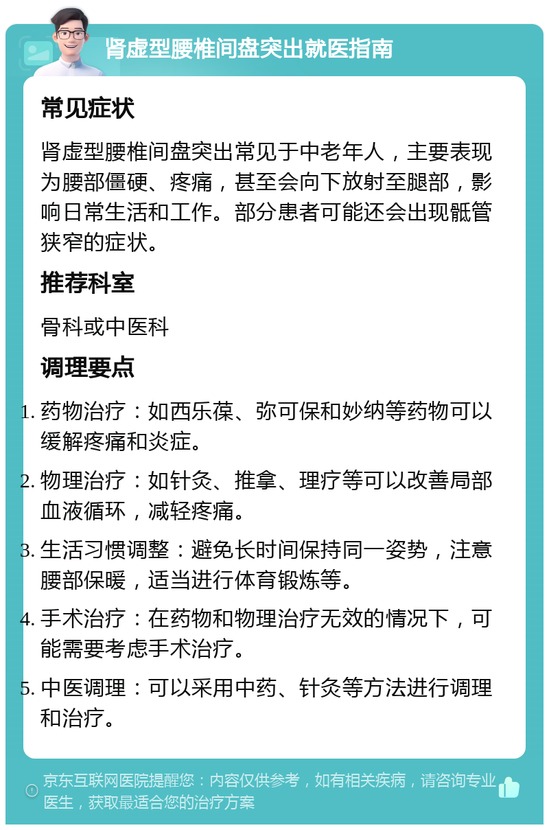 肾虚型腰椎间盘突出就医指南 常见症状 肾虚型腰椎间盘突出常见于中老年人，主要表现为腰部僵硬、疼痛，甚至会向下放射至腿部，影响日常生活和工作。部分患者可能还会出现骶管狭窄的症状。 推荐科室 骨科或中医科 调理要点 药物治疗：如西乐葆、弥可保和妙纳等药物可以缓解疼痛和炎症。 物理治疗：如针灸、推拿、理疗等可以改善局部血液循环，减轻疼痛。 生活习惯调整：避免长时间保持同一姿势，注意腰部保暖，适当进行体育锻炼等。 手术治疗：在药物和物理治疗无效的情况下，可能需要考虑手术治疗。 中医调理：可以采用中药、针灸等方法进行调理和治疗。