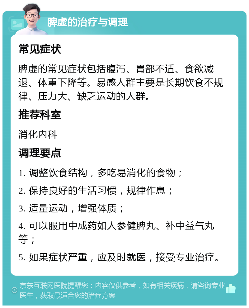 脾虚的治疗与调理 常见症状 脾虚的常见症状包括腹泻、胃部不适、食欲减退、体重下降等。易感人群主要是长期饮食不规律、压力大、缺乏运动的人群。 推荐科室 消化内科 调理要点 1. 调整饮食结构，多吃易消化的食物； 2. 保持良好的生活习惯，规律作息； 3. 适量运动，增强体质； 4. 可以服用中成药如人参健脾丸、补中益气丸等； 5. 如果症状严重，应及时就医，接受专业治疗。