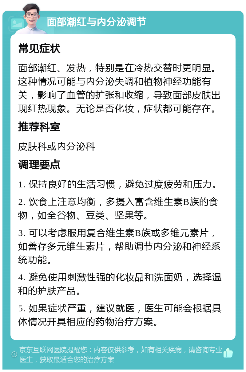 面部潮红与内分泌调节 常见症状 面部潮红、发热，特别是在冷热交替时更明显。这种情况可能与内分泌失调和植物神经功能有关，影响了血管的扩张和收缩，导致面部皮肤出现红热现象。无论是否化妆，症状都可能存在。 推荐科室 皮肤科或内分泌科 调理要点 1. 保持良好的生活习惯，避免过度疲劳和压力。 2. 饮食上注意均衡，多摄入富含维生素B族的食物，如全谷物、豆类、坚果等。 3. 可以考虑服用复合维生素B族或多维元素片，如善存多元维生素片，帮助调节内分泌和神经系统功能。 4. 避免使用刺激性强的化妆品和洗面奶，选择温和的护肤产品。 5. 如果症状严重，建议就医，医生可能会根据具体情况开具相应的药物治疗方案。