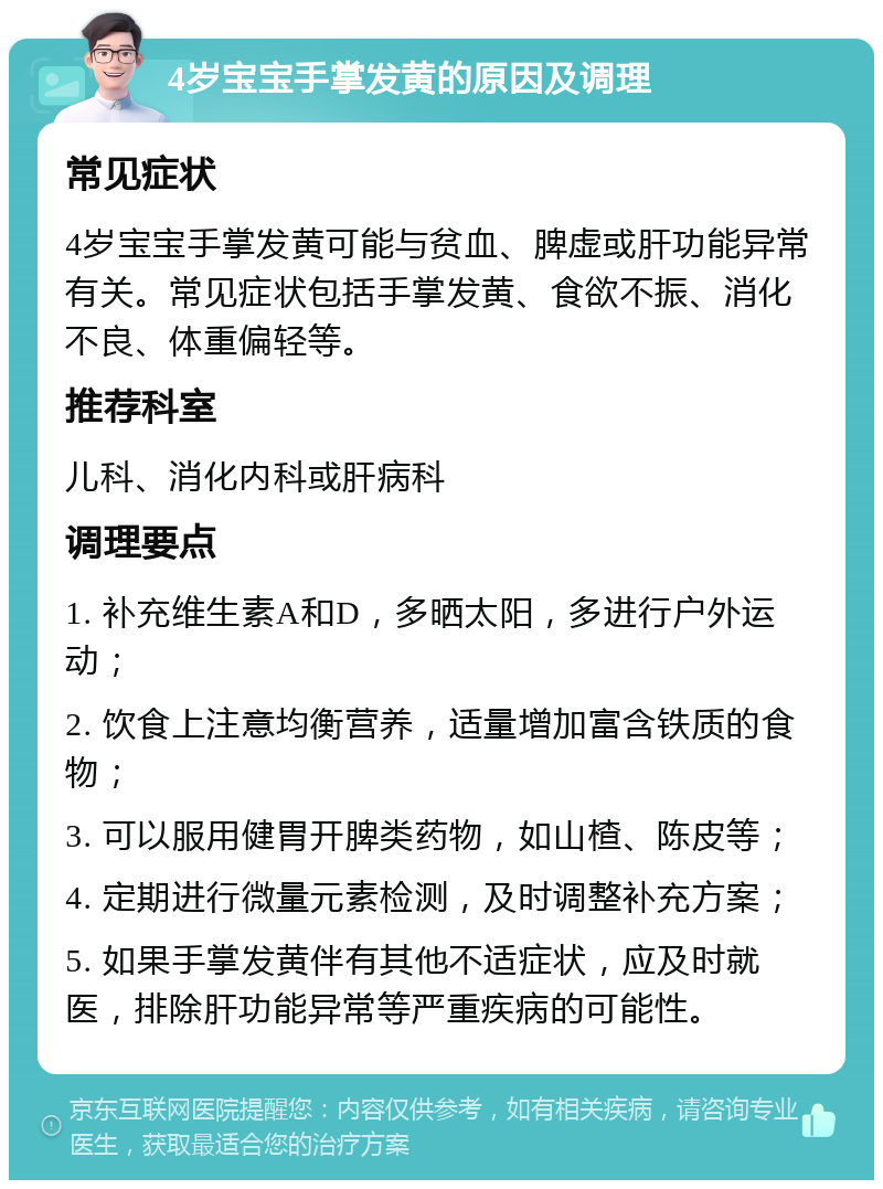 4岁宝宝手掌发黄的原因及调理 常见症状 4岁宝宝手掌发黄可能与贫血、脾虚或肝功能异常有关。常见症状包括手掌发黄、食欲不振、消化不良、体重偏轻等。 推荐科室 儿科、消化内科或肝病科 调理要点 1. 补充维生素A和D，多晒太阳，多进行户外运动； 2. 饮食上注意均衡营养，适量增加富含铁质的食物； 3. 可以服用健胃开脾类药物，如山楂、陈皮等； 4. 定期进行微量元素检测，及时调整补充方案； 5. 如果手掌发黄伴有其他不适症状，应及时就医，排除肝功能异常等严重疾病的可能性。