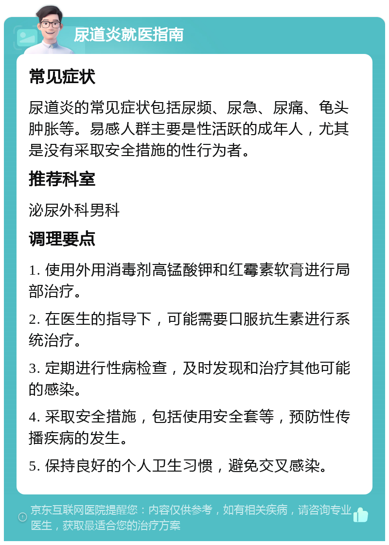 尿道炎就医指南 常见症状 尿道炎的常见症状包括尿频、尿急、尿痛、龟头肿胀等。易感人群主要是性活跃的成年人，尤其是没有采取安全措施的性行为者。 推荐科室 泌尿外科男科 调理要点 1. 使用外用消毒剂高锰酸钾和红霉素软膏进行局部治疗。 2. 在医生的指导下，可能需要口服抗生素进行系统治疗。 3. 定期进行性病检查，及时发现和治疗其他可能的感染。 4. 采取安全措施，包括使用安全套等，预防性传播疾病的发生。 5. 保持良好的个人卫生习惯，避免交叉感染。