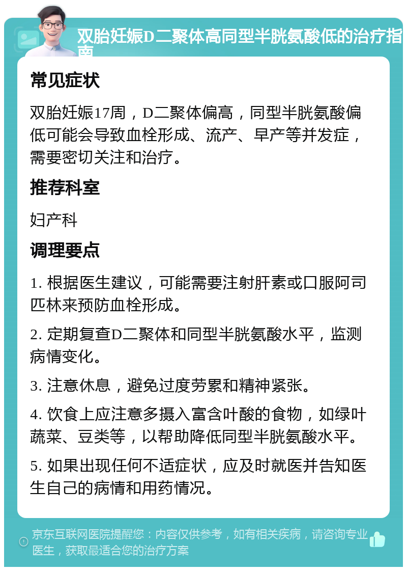 双胎妊娠D二聚体高同型半胱氨酸低的治疗指南 常见症状 双胎妊娠17周，D二聚体偏高，同型半胱氨酸偏低可能会导致血栓形成、流产、早产等并发症，需要密切关注和治疗。 推荐科室 妇产科 调理要点 1. 根据医生建议，可能需要注射肝素或口服阿司匹林来预防血栓形成。 2. 定期复查D二聚体和同型半胱氨酸水平，监测病情变化。 3. 注意休息，避免过度劳累和精神紧张。 4. 饮食上应注意多摄入富含叶酸的食物，如绿叶蔬菜、豆类等，以帮助降低同型半胱氨酸水平。 5. 如果出现任何不适症状，应及时就医并告知医生自己的病情和用药情况。