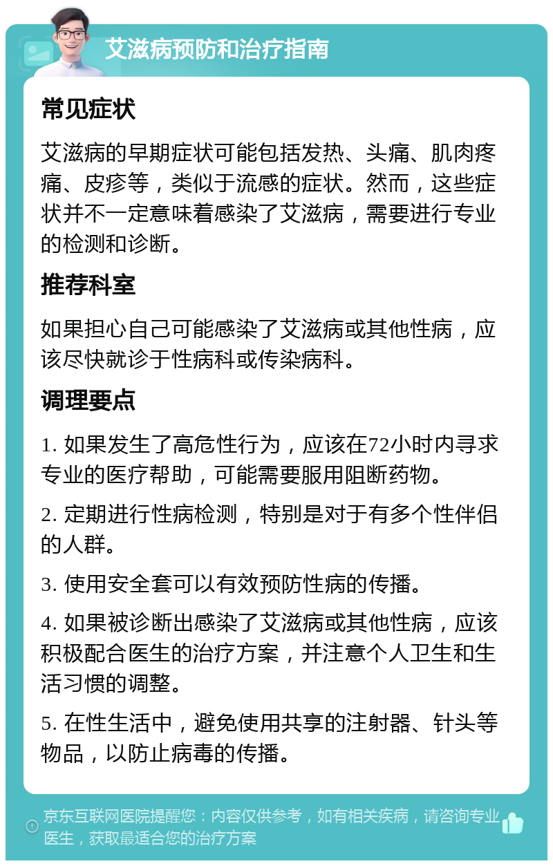 艾滋病预防和治疗指南 常见症状 艾滋病的早期症状可能包括发热、头痛、肌肉疼痛、皮疹等，类似于流感的症状。然而，这些症状并不一定意味着感染了艾滋病，需要进行专业的检测和诊断。 推荐科室 如果担心自己可能感染了艾滋病或其他性病，应该尽快就诊于性病科或传染病科。 调理要点 1. 如果发生了高危性行为，应该在72小时内寻求专业的医疗帮助，可能需要服用阻断药物。 2. 定期进行性病检测，特别是对于有多个性伴侣的人群。 3. 使用安全套可以有效预防性病的传播。 4. 如果被诊断出感染了艾滋病或其他性病，应该积极配合医生的治疗方案，并注意个人卫生和生活习惯的调整。 5. 在性生活中，避免使用共享的注射器、针头等物品，以防止病毒的传播。