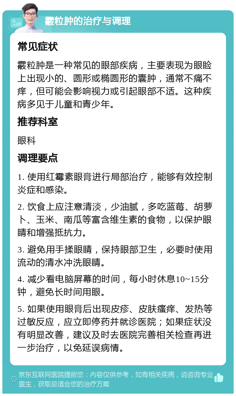 霰粒肿的治疗与调理 常见症状 霰粒肿是一种常见的眼部疾病，主要表现为眼睑上出现小的、圆形或椭圆形的囊肿，通常不痛不痒，但可能会影响视力或引起眼部不适。这种疾病多见于儿童和青少年。 推荐科室 眼科 调理要点 1. 使用红霉素眼膏进行局部治疗，能够有效控制炎症和感染。 2. 饮食上应注意清淡，少油腻，多吃蓝莓、胡萝卜、玉米、南瓜等富含维生素的食物，以保护眼睛和增强抵抗力。 3. 避免用手揉眼睛，保持眼部卫生，必要时使用流动的清水冲洗眼睛。 4. 减少看电脑屏幕的时间，每小时休息10~15分钟，避免长时间用眼。 5. 如果使用眼膏后出现皮疹、皮肤瘙痒、发热等过敏反应，应立即停药并就诊医院；如果症状没有明显改善，建议及时去医院完善相关检查再进一步治疗，以免延误病情。