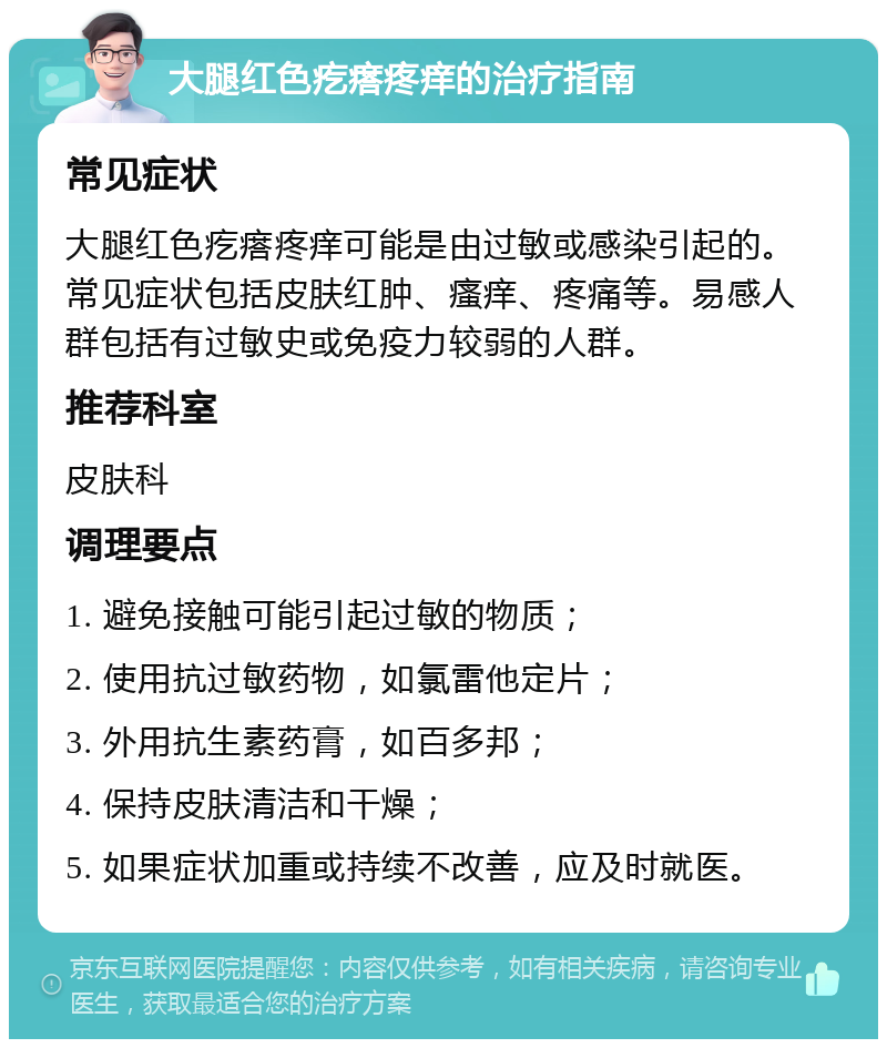 大腿红色疙瘩疼痒的治疗指南 常见症状 大腿红色疙瘩疼痒可能是由过敏或感染引起的。常见症状包括皮肤红肿、瘙痒、疼痛等。易感人群包括有过敏史或免疫力较弱的人群。 推荐科室 皮肤科 调理要点 1. 避免接触可能引起过敏的物质； 2. 使用抗过敏药物，如氯雷他定片； 3. 外用抗生素药膏，如百多邦； 4. 保持皮肤清洁和干燥； 5. 如果症状加重或持续不改善，应及时就医。