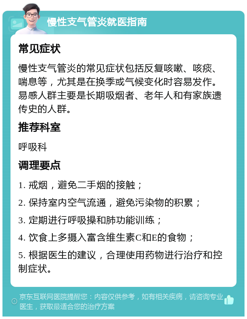 慢性支气管炎就医指南 常见症状 慢性支气管炎的常见症状包括反复咳嗽、咳痰、喘息等，尤其是在换季或气候变化时容易发作。易感人群主要是长期吸烟者、老年人和有家族遗传史的人群。 推荐科室 呼吸科 调理要点 1. 戒烟，避免二手烟的接触； 2. 保持室内空气流通，避免污染物的积累； 3. 定期进行呼吸操和肺功能训练； 4. 饮食上多摄入富含维生素C和E的食物； 5. 根据医生的建议，合理使用药物进行治疗和控制症状。